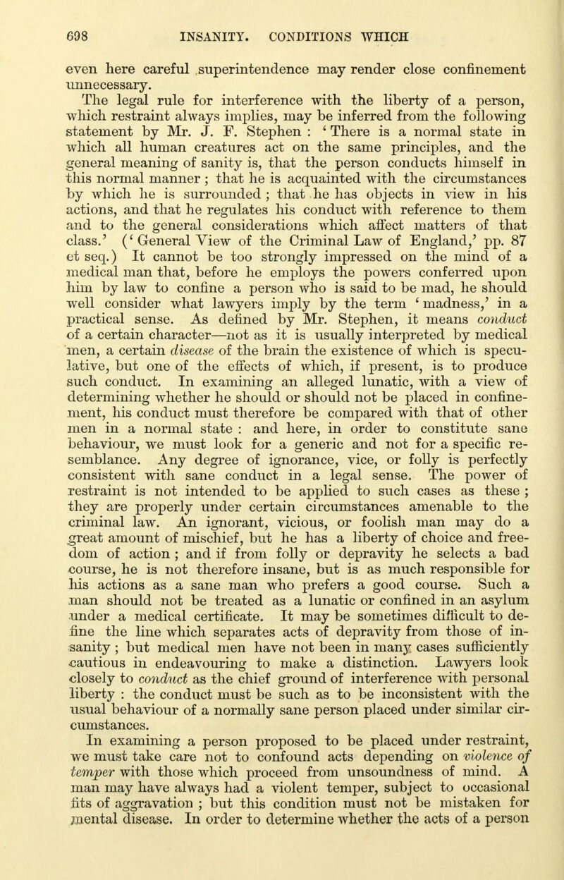 even here careful superintendence may render close confinement unnecessary. The legal rule for interference with the liberty of a person, which restraint always implies, may be inferred from the following statement by Mr. J. F. Stephen : ' There is a normal state in which all human creatures act on the same principles, and the general meaning of sanity is, that the person conducts himself in this normal manner ; that he is acquainted with the circumstances by which he is surrounded; that he has objects in view in his actions, and that he regulates his conduct with reference to them and to the general considerations which affect matters of that class.' (' General View of the Criminal Law of England,' pp. 87 et seq.) It cannot be too strongly impressed on the mind of a medical man that, before he employs the powers conferred upon him by law to confine a person who is said to be mad, he should well consider what lawyers imply by the term ' madness,' in a practical sense. As defined by Mr. Stephen, it means conduct of a certain character—not as it is usually interpreted by medical men, a certain disease of the brain the existence of which is specu- lative, but one of the effects of which, if present, is to produce such conduct. In examining an alleged lunatic, with a view of determining whether he should or should not be placed in confine- ment, his conduct must therefore be compared with that of other men in a normal state : and here, in order to constitute sane behaviour, we must look for a generic and not for a specific re- semblance. Any degree of ignorance, vice, or folly is perfectly consistent with sane conduct in a legal sense. The power of restraint is not intended to be applied to such cases as these ; they are properly under certain circumstances amenable to the criminal law. An ignorant, vicious, or foolish man may do a great amount of mischief, but he has a liberty of choice and free- dom of action ; and if from folly or depravity he selects a bad course, he is not therefore insane, but is as much responsible for his actions as a sane man who prefers a good course. Such a man should not be treated as a lunatic or confined in an asylum under a medical certificate. It may be sometimes difficult to de- fine the line which separates acts of depravity from those of in- sanity ; but medical men have not been in man}T cases sufficiently cautious in endeavouring to make a distinction. Lawyers look closely to conduct as the chief ground of interference with personal liberty : the conduct must be such as to be inconsistent with the usual behaviour of a normally sane person placed under similar cir- cumstances. In examining a person proposed to be placed under restraint, we must take care not to confound acts depending on violence of temper with those which proceed from unsoundness of mind. A man may have always had a violent temper, subject to occasional fits of aggravation ; but this condition must not be mistaken for mental disease. In order to determine whether the acts of a person