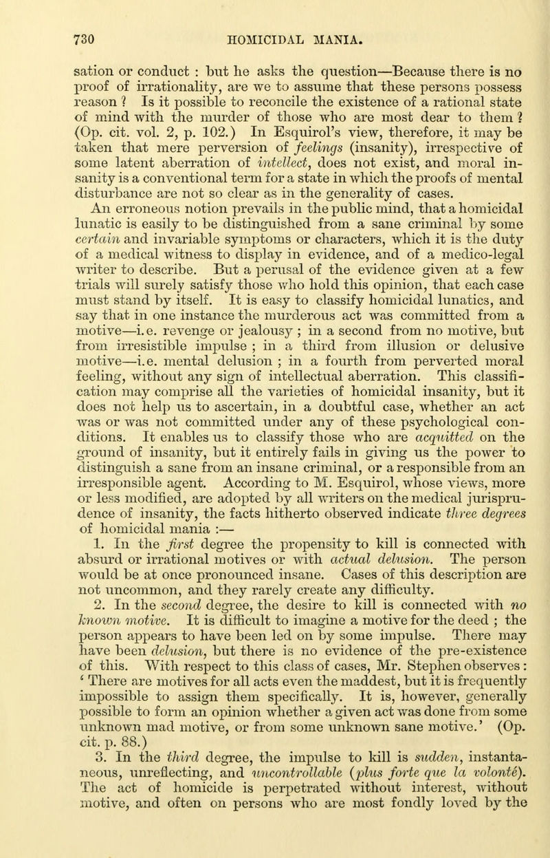 sation or conduct : but he asks the question—Because there is no proof of irrationality, are we to assume that these persons possess reason ? Is it possible to reconcile the existence of a rational state of mind with the murder of those who are most dear to them % (Op. cit. vol. 2, p. 102.) In Esquirol's view, therefore, it may be taken that mere perversion of feelings (insanity), irrespective of some latent aberration of intellect, does not exist, and moral in- sanity is a conventional term for a state in which the proofs of mental disturbance are not so clear as in the generality of cases. An erroneous notion prevails in the public mind, that a homicidal lunatic is easily to be distinguished from a sane criminal by some certain and invariable symptoms or characters, which it is the duty of a medical witness to display in evidence, and of a medico-legal writer to describe. But a perusal of the evidence given at a few trials will surely satisfy those who hold this opinion, that each case must stand by itself. It is easy to classify homicidal lunatics, and say that in one instance the murderous act was committed from a motive—i.e. revenge or jealousy ; in a second from no motive, but from irresistible impulse ; in a third from illusion or delusive motive—i.e. mental delusion ; in a fourth from perverted moral feeling, without any sign of intellectual aberration. This classifi- cation may comprise all the varieties of homicidal insanity, but it does not help us to ascertain, in a doubtful case, whether an act was or was not committed under any of these psychological con- ditions. It enables us to classify those who are acquitted on the ground of insanity, but it entirely fails in giving us the power to distinguish a sane from an insane criminal, or a responsible from an irresponsible agent. According to M. Esquirol, whose views, more or less modified, are adopted by all writers on the medical jurispru- dence of insanity, the facts hitherto observed indicate three degrees of homicidal mania :— 1. In the first degree the propensity to kill is connected with absurd or irrational motives or with actual delusion. The person would be at once pronounced insane. Cases of this description are not uncommon, and they rarely create any difficulty. 2. In the second degree, the desire to kill is connected with no known motive. It is difficult to imagine a motive for the deed ; the person appears to have been led on by some impulse. There may have been delusion, but there is no evidence of the pre-existence of this. With respect to this class of cases, Mr. Stephen observes : £ There are motives for all acts even the maddest, but it is frequently impossible to assign them specifically. It is, however, generally possible to form an opinion whether a given act was done from some unknown mad motive, or from some unknown sane motive.' (Op. cit. p. 88.) 3. In the third degree, the impulse to kill is sudden, instanta- neous, unreflecting, and uncontrollable {plus forte que la volonte). The act of homicide is perpetrated without interest, without motive, and often on persons who are most fondly loved by the