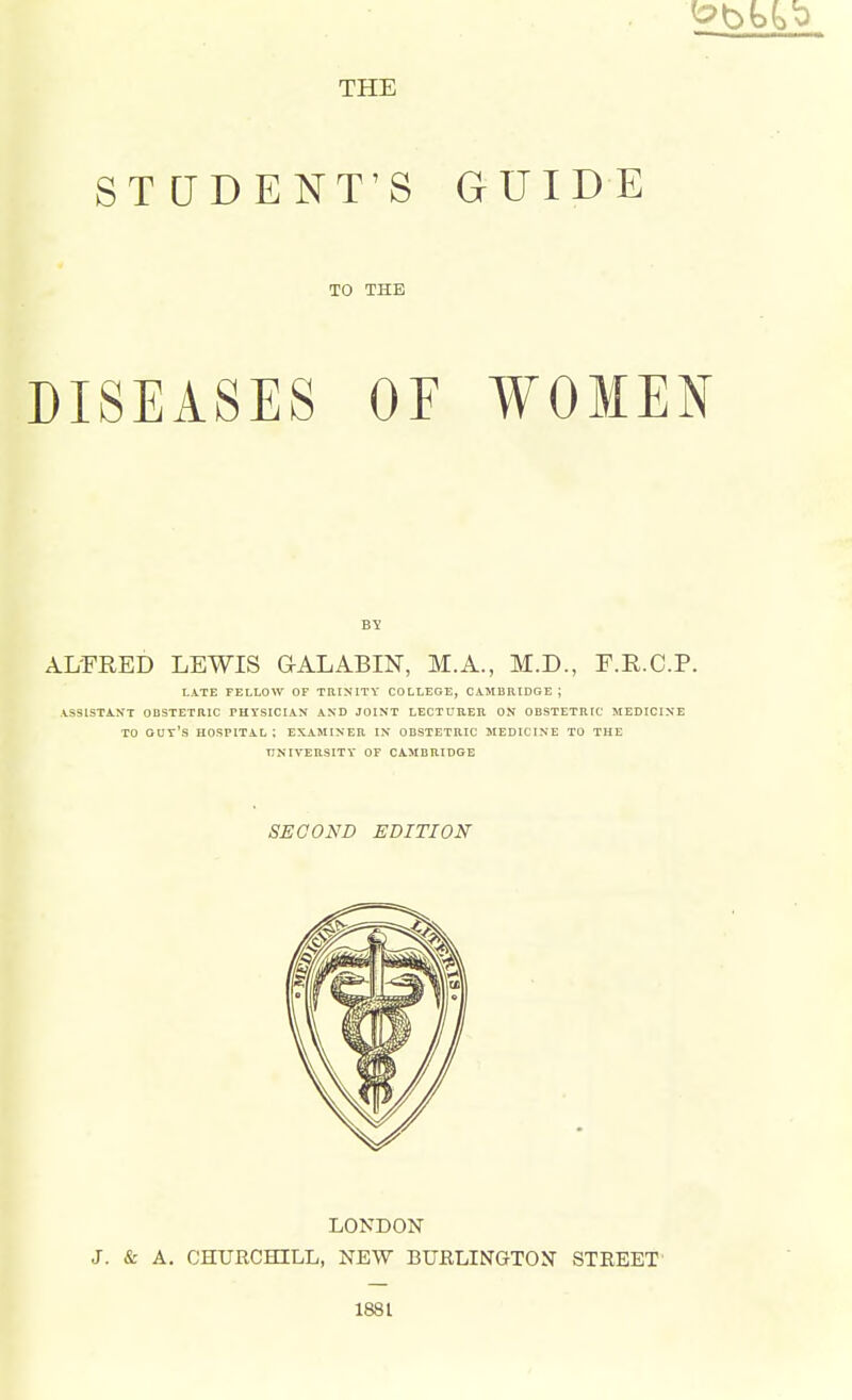 THE STUDENT'S GUIDE TO THE DISEASES OF WOMEN BY ALFRED LEWIS GALABIN, M.A., M.D., F.R.C.P. LATE FELLOW OF TRINITY COLLEGE, CAMBRIDGE ; ASSISTANT OBSTETRIC PHYSICIAN AND JOINT LECTURER ON OBSTETRIC MEDICINE TO GUY'S HOSPITAL; EXAMINER IN OBSTETRIC MEDICINE TO THE UNIVERSITY OF CAMBRIDGE SECOND EDITION LONDON J. & A. CHURCHILL, NEW BURLINGTON STREET 1881