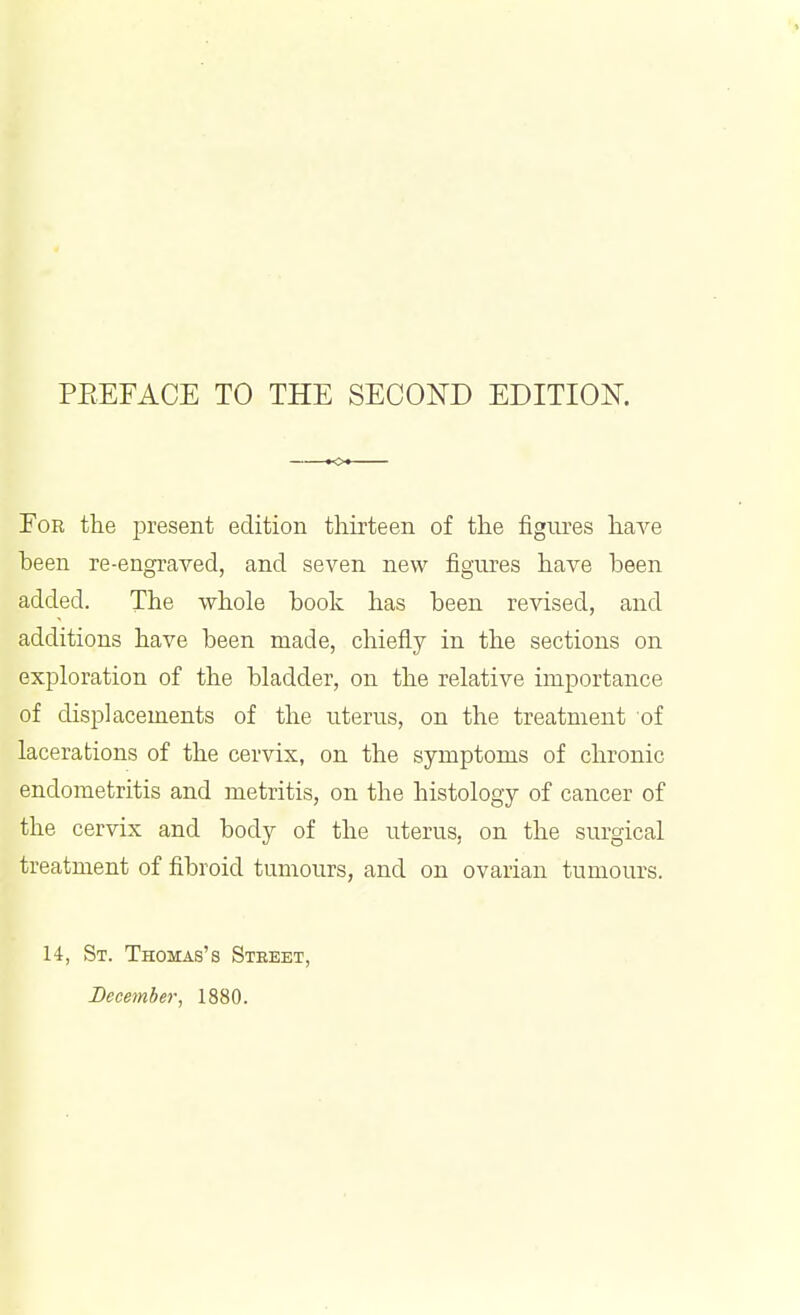 For the present edition thirteen of the figures haA^e been re-engraved, and seven new figures have been added. The whole hook has been revised, and additions have been made, chiefly in the sections on exploration of the bladder, on the relative importance of displacements of the uterus, on the treatment of lacerations of the cervix, on the symptoms of chronic endometritis and metritis, on the histology of cancer of the cervix and body of the uterus, on the surgical treatment of fibroid tumours, and on ovarian tumours. 14-, St. Thomas's Street, December, 1880.