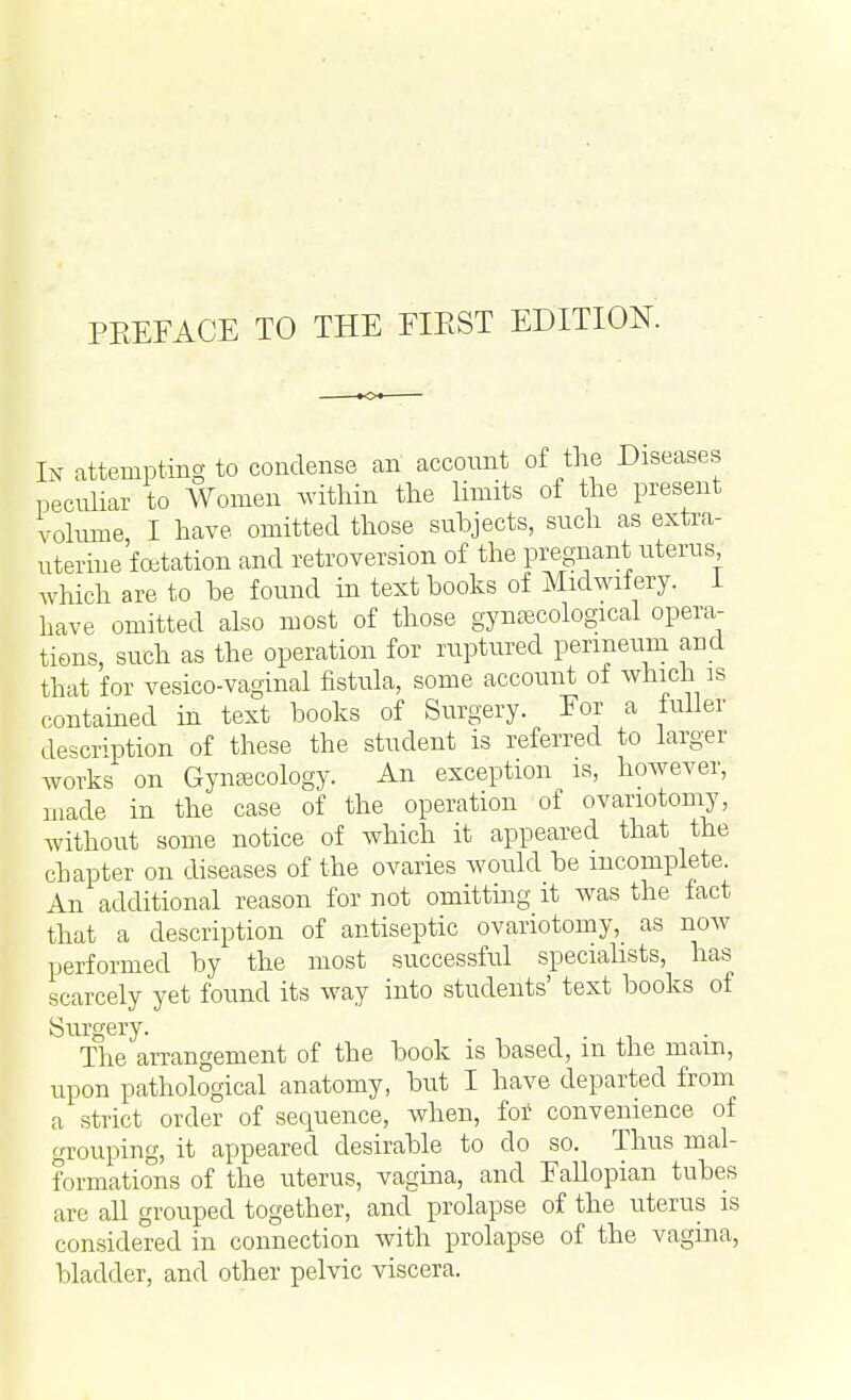 In attempting to condense an account of the Diseases peculiar to Women within the limits of the present volume, I have omitted those subjects, such as extra- uterine fetation and retroversion of the pregnant uterus which are to be found in text books of Midwifery. I have omitted also most of those gynaecological opera- tions, such as the operation for ruptured perineum and that for vesico-vaginal fistula, some account of which is contained in text books of Surgery. Tor a fuller description of these the student is referred to larger works on Gynaecology. An exception is, however, made in the case of the operation of ovariotomy, without some notice of which it appeared that the chapter on diseases of the ovaries would be incomplete. An additional reason for not omitting it was the fact that a description of antiseptic ovariotomy, as now performed by the most successful specialists, has scarcely yet found its way into students' text books of Surgery. The arrangement of the book is based, m the mam, upon pathological anatomy, but I have departed from a strict order of sequence, when, for convenience of grouping, it appeared desirable to do so. Thus mal- formations of the uterus, vagina, and Fallopian tubes are all grouped together, and prolapse of the uterus is considered in connection with prolapse of the vagina, bladder, and other pelvic viscera.