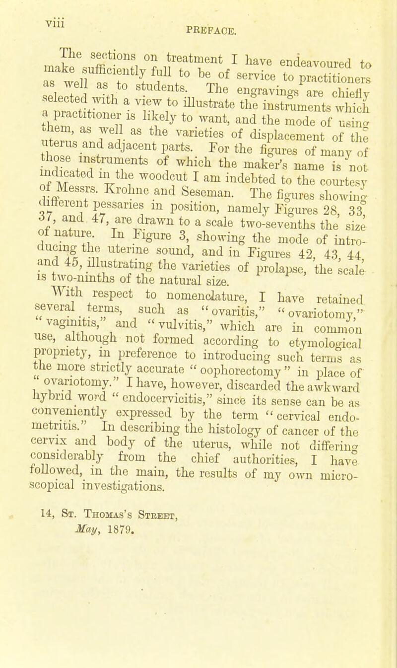 Vlll PREFACE. The sections on treatment I have endeavour f« selected with a view to illustrate the instruments which S a Til18 ^ t0 Want' and the ^e of uS 7 I aS the VanetieS 0f displacement of the uterus and adjacent parts. For the figures of many of indicated in the woodcut I am indebted to the courtesy difleiei t pessaries m position, namely Figures 28, 33 61, and 47, are drawn to a scale two-sevenths the size of nature. In Figure 3, showing the mode of intro- ducing the uterine sound, and in Figures 42, 43 44 and 45, illustrating the varieties of prolapse, the seal,' is two-ninths of the natural size. With respect to nomenclature, I have retained several terms, such as ovaritis, ovariotomy, vaginitis, and  vulvitis, which are in common use, although not formed according to etymological propriety, m preference to introducing such terms as tne more strictly accurate  oophorectomy  in place of ovariotomy. I have, however, discarded the awkward hybrid word  endocervicitis, since its sense can be as conveniently expressed by the term cervical endo- metritis. In describing the histology of cancer of the cervix and body of the uterus, while not differing considerably from the chief authorities, I have followed, in the main, the results of my own micro- scopical investigations. 14, St. Thomas's Street, May, 1879.