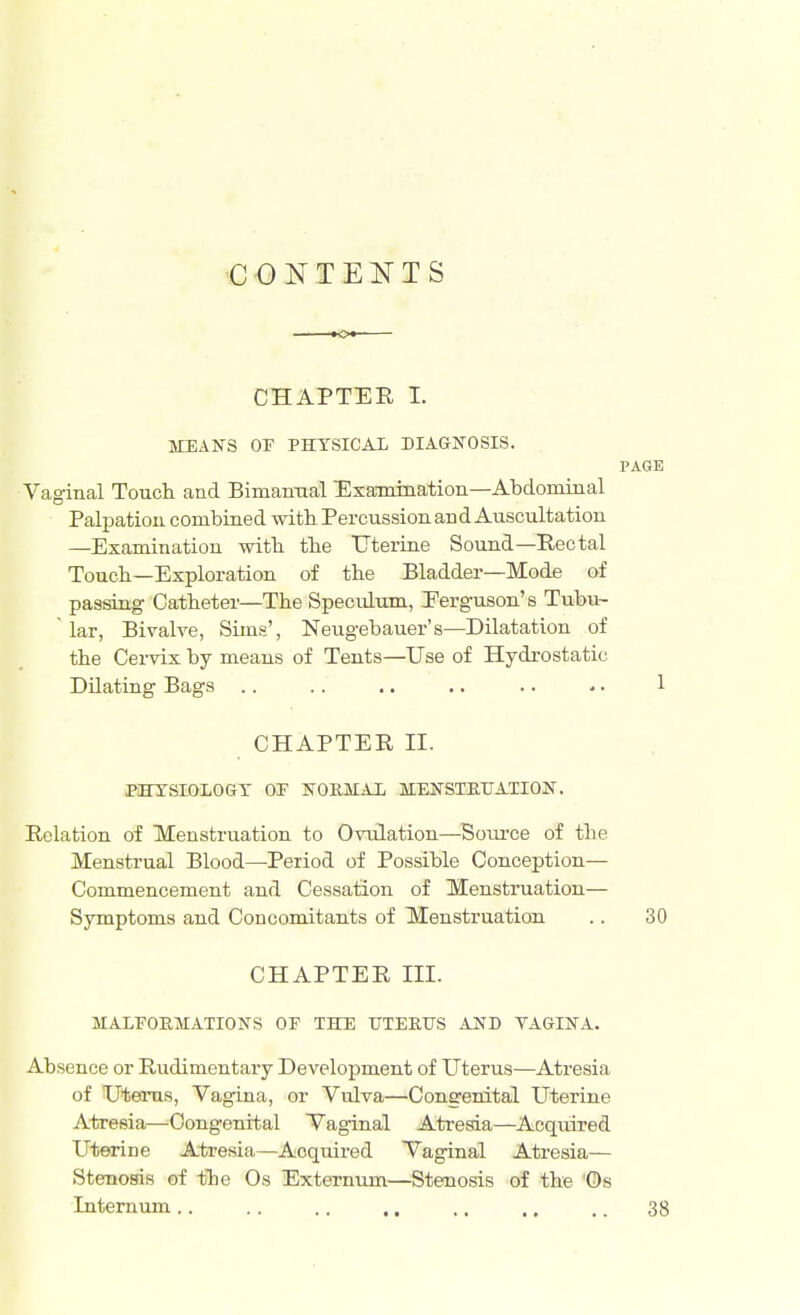 CONTENTS o CHAPTER I. MEANS OF PHYSICAL DIAGNOSIS. PAGE Vaginal Touch and Bimanual Examination—Abdominal Palpation combined with Percussion and Auscultation —Examination with the Uterine Sound— Rectal Touch—Exploration of the Bladder—Mode of passing Catheter—The Speculum, Eerguson's Tubu- lar, Bivalve, Sims', Neugebauer's—Dilatation of the Cervix by means of Tents—Use of Hydrostatic Dilating Bags .. .. .. .. .. -. 1 CHAPTER II. PHYSIOLOGY OP NORMAL MENSTRUATION. Relation of Menstruation to Ovulation—Soiu'ce of the Menstrual Blood—Period of Possible Conception— Commencement and Cessation of Menstruation— Symptoms and Concomitants of Menstruation .. 30 CHAPTER IK. MALFORMATIONS OF THE UTERUS AND YAGINA. Absence or Rudimentary Development of Uterus—Atresia of Uterus, Vagina, or Vulva—Congenital Uterine Atresia—Congenital Vaginal Atresia—Acquired Uterine Atresia—Acquired Vaginal Atresia— Stenosis of the Os Externum—Stenosis of the 'Os Internum .. .. .. ,, ,. .. .. 33