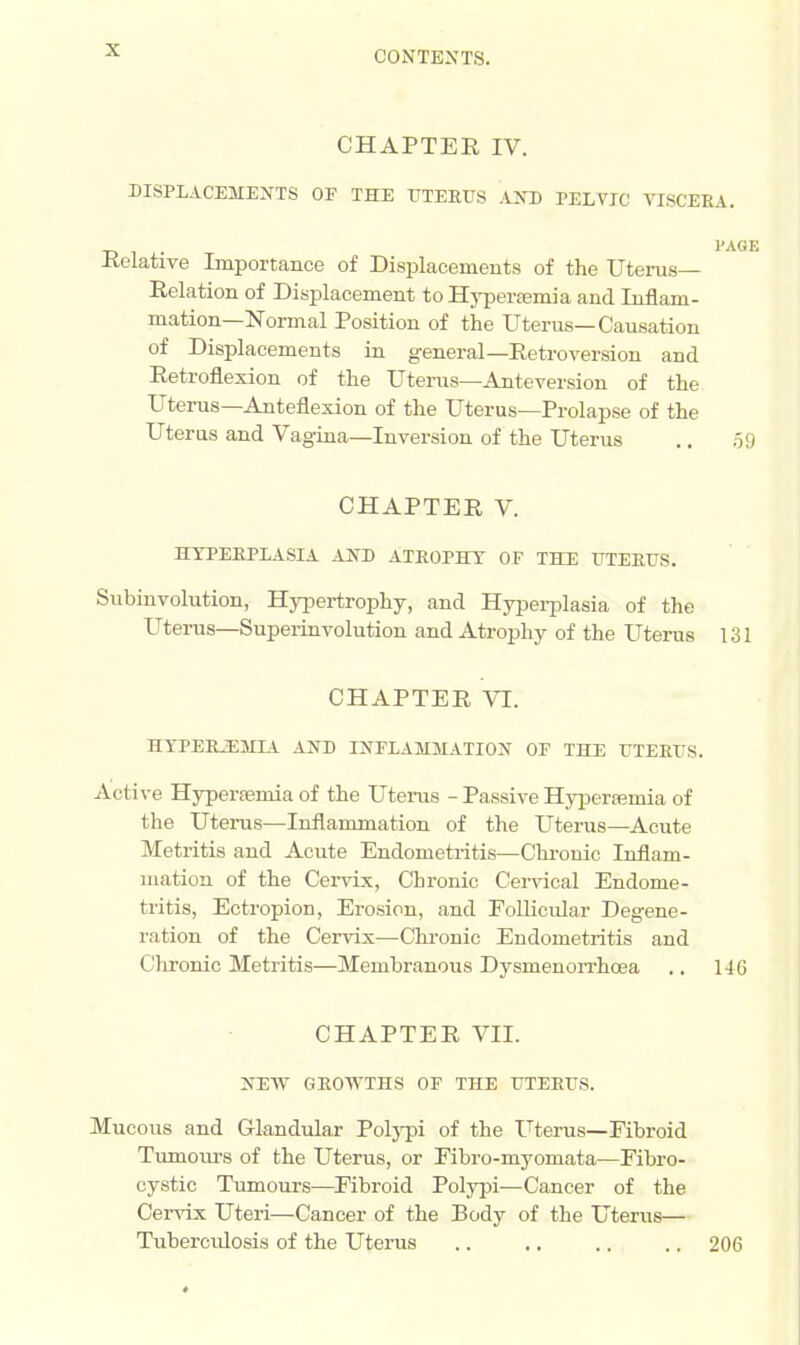 CHAPTER IV. DISPLACEMENTS OF THE UTERUS AXD PELVIC VISCERA. PAGE -Relative Importance of Displacements of the Uterus- Relation of Displacement to Hyperemia and Inflam- mation—Normal Position of the Uterus—Causation of Displacements in general—Retroversion and Retroflexion of the Uterus—Anteversion of the Uterus—Anteflexion of the Uterus—Prolapse of the Uterus and Vagina—Inversion of the Uterus .. 59 CHAPTER V. HYPERPLASIA AND ATROPHY OF THE UTERUS. Subinvolution, Hypertrophy, and Hyperplasia of the Uterus—Superinvolution and Atrophy of the Uterus 131 CHAPTER VI. HYPERiEMIA AND INFLAMMATION OF THE UTERUS. Active Hyperemia of the Uterus - Passive Hyperemia of the Uterus—Inflammation of the Uterus—Acute Metritis and Acute Endometritis—Chronic Inflam- mation of the Cervix, Chronic Cervical Endome- tritis, Ectropion, Erosion, and Follicular Degene- ration of the Cervix—Chronic Endometritis and Chronic Metritis—Membranous Dysmenorrhea .. 146 CHAPTER VII. NEW GROWTHS OF THE UTERUS. Mucous and Glandular Polypi of the Uterus—Fibroid Tumours of the Uterus, or Fibro-myomata—Fibro- cystic Tumours—Fibroid Polypi—Cancer of the Cervix Uteri—Cancer of the Body of the Uterus— Tubercidosis of the Uterus .. .. .. .. 206 *