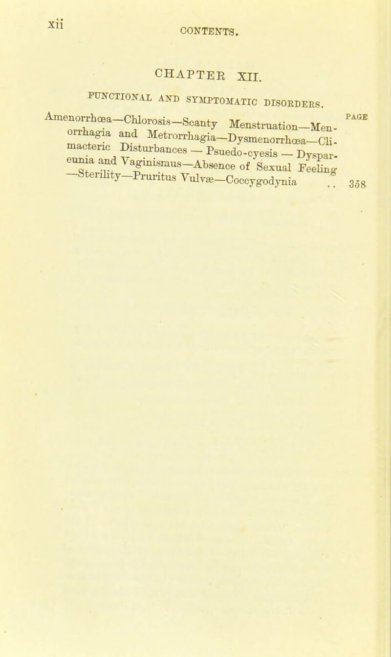 CONTENTS. CHAPTER XII. FUNCTIONAL AND SYMPTOMATIC DISORDERS. Amrrh^a~CfrS-Sca^ ^nstruation-Men- orrhagia and MeWhagia-Dysmenorrhoea-Cn- macteric Disturbances - Psuedo-cyesis _ Dyspar- eunia and Vaginisnius-Absence of Sexual Feennc -Sterility-Pruritus Vulv^-Coccygodynia PAGE 358