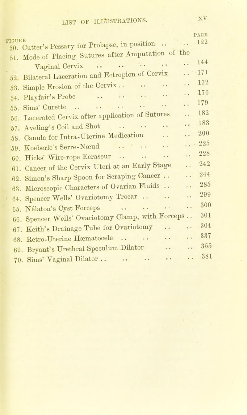 PAGE FIGURE , . ... 199 50. Cutter's Pessary for Prolapse, m position .. 61 Mode of Placing Sutures after Amputation of the 144 Vaginal Cervix 52 Bilateral Laceration and Ectropion of Cervix .. 171 176 179 182 183 200 225 228 242 244 285 299 300 301 53. Simple Erosion of the Cervix 54. Playf air's Probe 55. Sims' Curette 56. Lacerated Cervix after application of Sutures 57. Aveling's Coil and Shot 58. Canula for Intra-TJterine Medication 59. Koeberle's Serre-Noeud 60. Hicks' Wire-rope Ecraseur 61. Cancer of the Cervix ITteri at an Early Stage 62. Simon's Sharp Spoon for Scraping Cancer .. 63. Microscopic Characters of Ovarian Eluids .. 64. Spencer Wells' Ovariotomy Trocar 65. Nelaton's Cyst Eorceps 66. Spencer Wells' Ovariotomy Clamp, with Forceps 67. Keith's Drainage Tube for Ovariotomy .. ..304 68. Eetro-Uterine Hematocele 337 69. Bryant's Urethral Speculum Dilator .. ..355 70. Sims' Vaginal Dilator ., 381