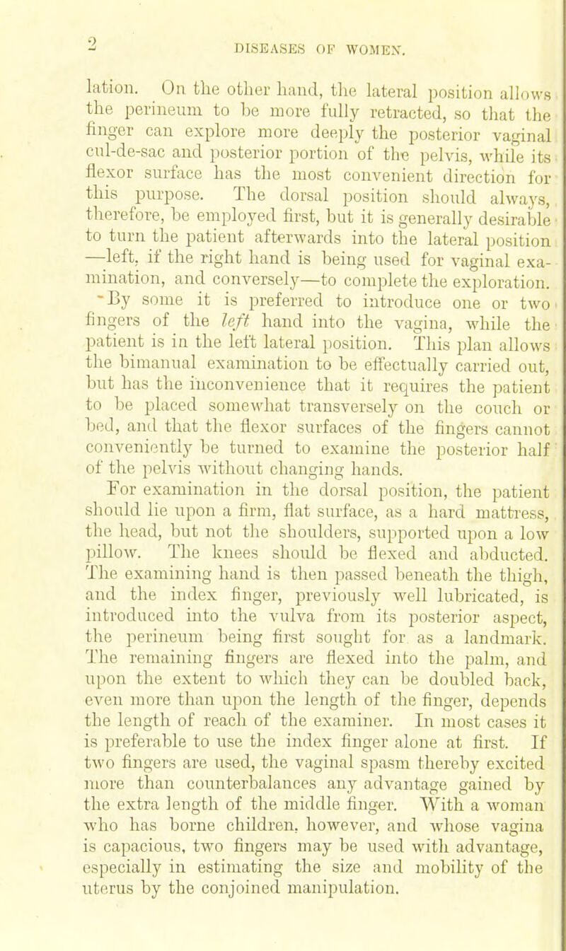 lation. On the other hand, the lateral position allows the perineum to be more fully retracted, so that the finger can explore more deeply the posterior vaginal cul-de-sac and posterior portion of the pelvis, while its flexor surface has the most convenient direction for this purpose. The dorsal position should always, therefore, be employed first, but it is generally desirable to turn the patient afterwards into the lateral position —left, if the right hand is being used for vaginal exa- mination, and conversely—to complete the exploration. -By some it is preferred to introduce one or two > lingers of the left hand into the vagina, while the' patient is in the left lateral position. This plan allows the bimanual examination to be effectually carried out, but has the inconvenience that it requires the patient to be placed somewhat transversely on the couch or 1 icil, and that the flexor surfaces of the fingers cannot conveniently be turned to examine the posterior half of the pelvis without changing hands. For examination in the dorsal position, the patient should lie upon a firm, flat surface, as a hard mattress, the head, but not the shoulders, supported upon a low pillow. The knees should be flexed and abducted. The examining hand is then passed beneath the thigh, and the index finger, previously well lubricated, is introduced into the vulva from its posterior aspect, the perineum being first sought for as a landmark. The remaining fingers are flexed into the palm, and upon the extent to which they can be doubled back, even more than upon the length of the finger, depends the length of reach of the examiner. In most cases it is preferable to use the index finger alone at first. If two fingers are used, the vaginal spasm thereby excited more than counterbalances any advantage gained by the extra length of the middle finger. With a woman who has borne children, however, and whose vagina is capacious, two fingers may be used with advantage, especially in estimating the size and mobility of the uterus by the conjoined manipulation.