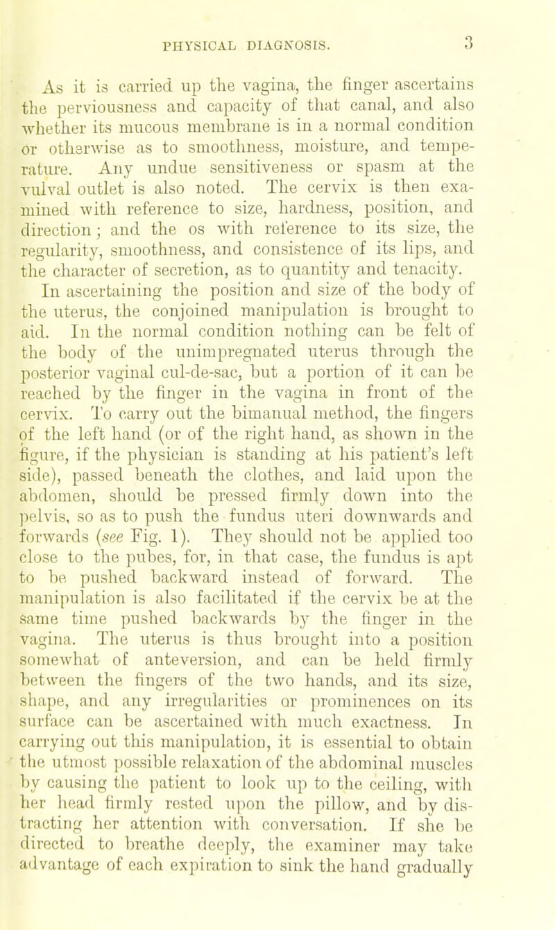 As it is carried up the vagina, the finger ascertains the perviousness and capacity of that canal, and also whether its mucous membrane is in a normal condition or otherwise as to smoothness, moisture, and tempe- rature. Any undue sensitiveness or spasm at the vulval outlet is also noted. The cervix is then exa- mined with reference to size, hardness, position, and direction; and the os with reference to its size, the regularity, smoothness, and consistence of its lips, and the character of secretion, as to quantity and tenacity. In ascertaining the position and size of the body of the uterus, the conjoined manipulation is brought to aid. In the normal condition nothing can be felt of the body of the unimpregnated uterus through the posterior vaginal cul-de-sac, but a portion of it can be reached by the finger in the vagina in front of the cervix. To carry out the bimanual method, the fingers of the left hand (or of the right hand, as shown in the figure, if the physician is standing at his patient's left side), passed beneath the clothes, and laid upon the abdomen, should be pressed firmly down into the pelvis, so as to push the fundus uteri downwards and forwards (see Fig. 1). They should not be applied too close to the pubes, for, in that case, the fundus is apt to be pushed backward instead of forward. The manipulation is also facilitated if the cervix be at the same time pushed backwards by the finger in the vagina. The uterus is thus brought into a position somewhat of anteversion, and can be held firmly between the fingers of the two hands, and its size, shape, and any irregularities or prominences on its surface can be ascertained with much exactness. In carrying out this manipulation, it is essential to obtain the utmost possible relaxation of the abdominal muscles by causing the patient to look up to the ceiling, witli her head firmly rested upon the pillow, and by dis- tracting her attention with conversation. If she be directed to breathe deeply, the examiner may take advantage of each expiration to sink the hand gradually