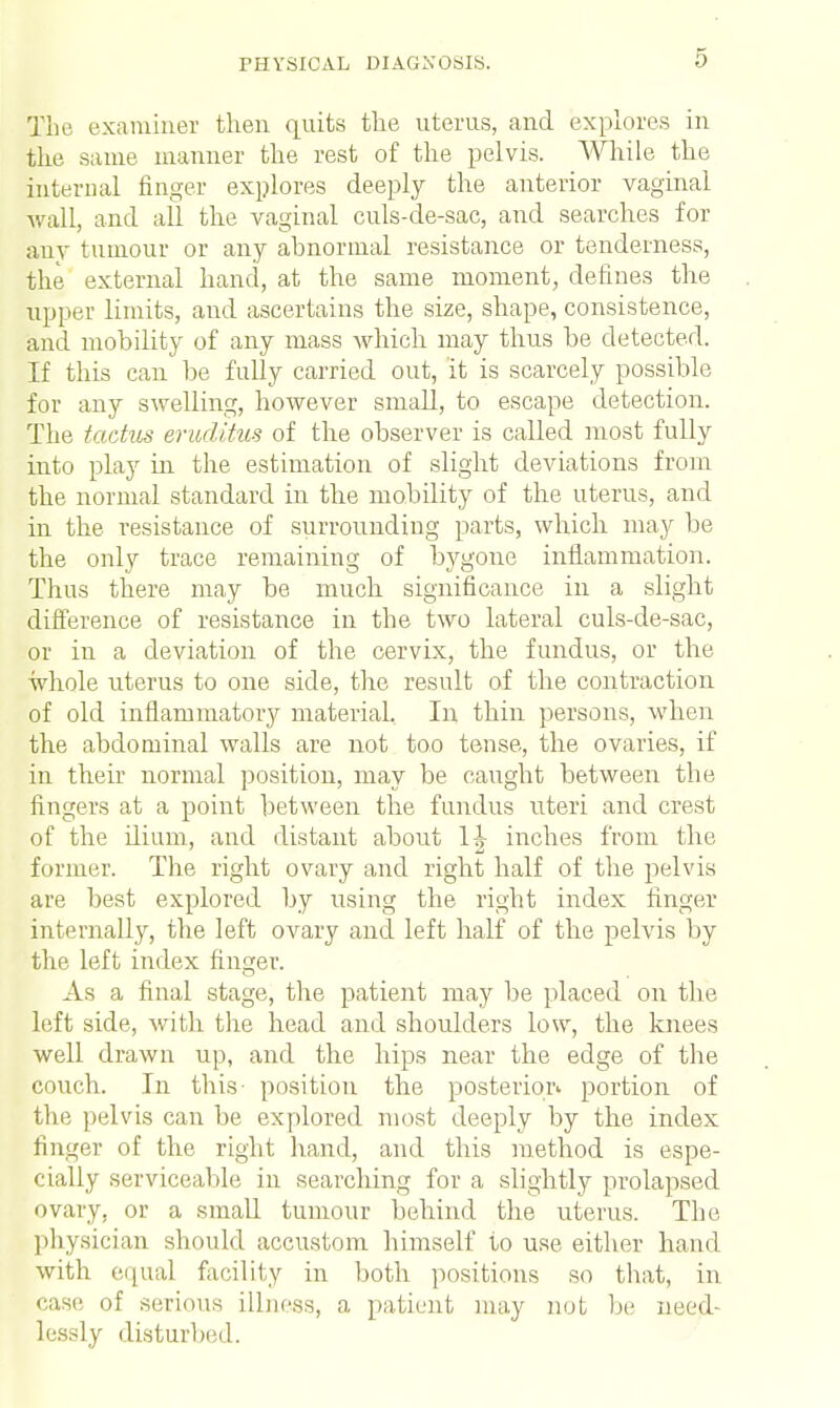 The examiner then quits the uterus, and explores in the same manner the rest of the pelvis. While the internal finger explores deeply the anterior vaginal wall, and all the vaginal culs-de-sac, and searches for any tumour or any abnormal resistance or tenderness, the external hand, at the same moment, defines the upper limits, and ascertains the size, shape, consistence, and mobility of any mass which may thus be detected. If this can be fully carried out, it is scarcely possible for any swelling, however small, to escape detection. The tactus eruditus of the observer is called most fully into play hi the estimation of slight deviations from the normal standard in the mobility of the uterus, and in the resistance of surrounding parts, which may be the only trace remaining of bygone inflammation. Thus there may be much significance in a slight difference of resistance in the two lateral culs-de-sac, or in a deviation of the cervix, the fundus, or the whole uterus to one side, the result of the contraction of old inflammatory material. In thin persons, when the abdominal walls are not too tense, the ovaries, if in their normal position, may be caught between the fingers at a point between the fundus uteri and crest of the ilium, and distant about 1^ inches from the former. The right ovary and right half of the pelvis are best explored by using the right index finger internally, the left ovary and left half of the pelvis by the left index finger. As a final stage, the patient may be placed on the left side, with the head and shoulders low, the knees well drawn up, and the hips near the edge of the couch. In tins- position the posterior portion of the pelvis can be explored most deeply by the index finger of the right hand, and this method is espe- cially serviceable in searching for a slightly prolapsed ovary, or a small tumour behind the uterus. The physician should accustom himself to use either hand with equal facility in both positions so that, in case of serious illness, a patient may not be need- lessly disturbed.