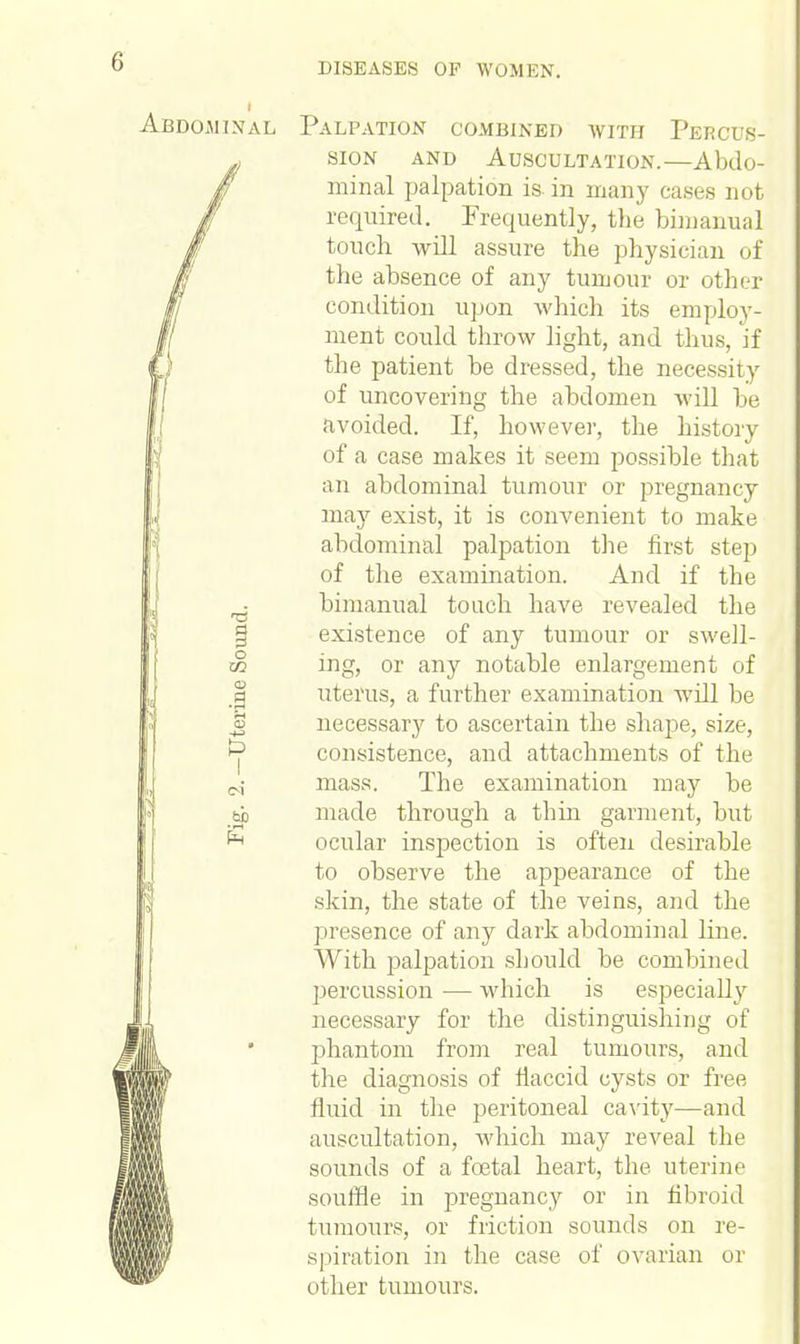 . inal Palpation combined with Percus- sion and Auscultation.—Abdo- minal palpation is. in many cases not required. Frequently, the bimanual touch will assure the physician of the absence of any tumour or other condition upon which its employ- ment could throw light, and thus, if the patient be dressed, the necessity of uncovering the abdomen will be avoided. If, however, the history of a case makes it seem possible that an abdominal tumour or pregnancy may exist, it is convenient to make abdominal palpation the first step of the examination. And if the bimanual touch have revealed the existence of any tumour or swell- w ing, or any notable enlargement of _| uterus, a further examination will be S necessary to ascertain the shape, size, ^ consistence, and attachments of the M- mass. The examination may be bb made through a thin garment, but ^ ocular inspection is often desirable to observe the appearance of the skin, the state of the veins, and the presence of any dark abdominal line. With palpation should be combined percussion — which is especially necessary for the distinguishing of phantom from real tumours, and the diagnosis of flaccid cysts or free fluid in the peritoneal cavity—and auscultation, which may reveal the sounds of a foetal heart, the uterine souffle in pregnancy or in fibroid tumours, or friction sounds on re- spiration in the case of ovarian or other tumours.