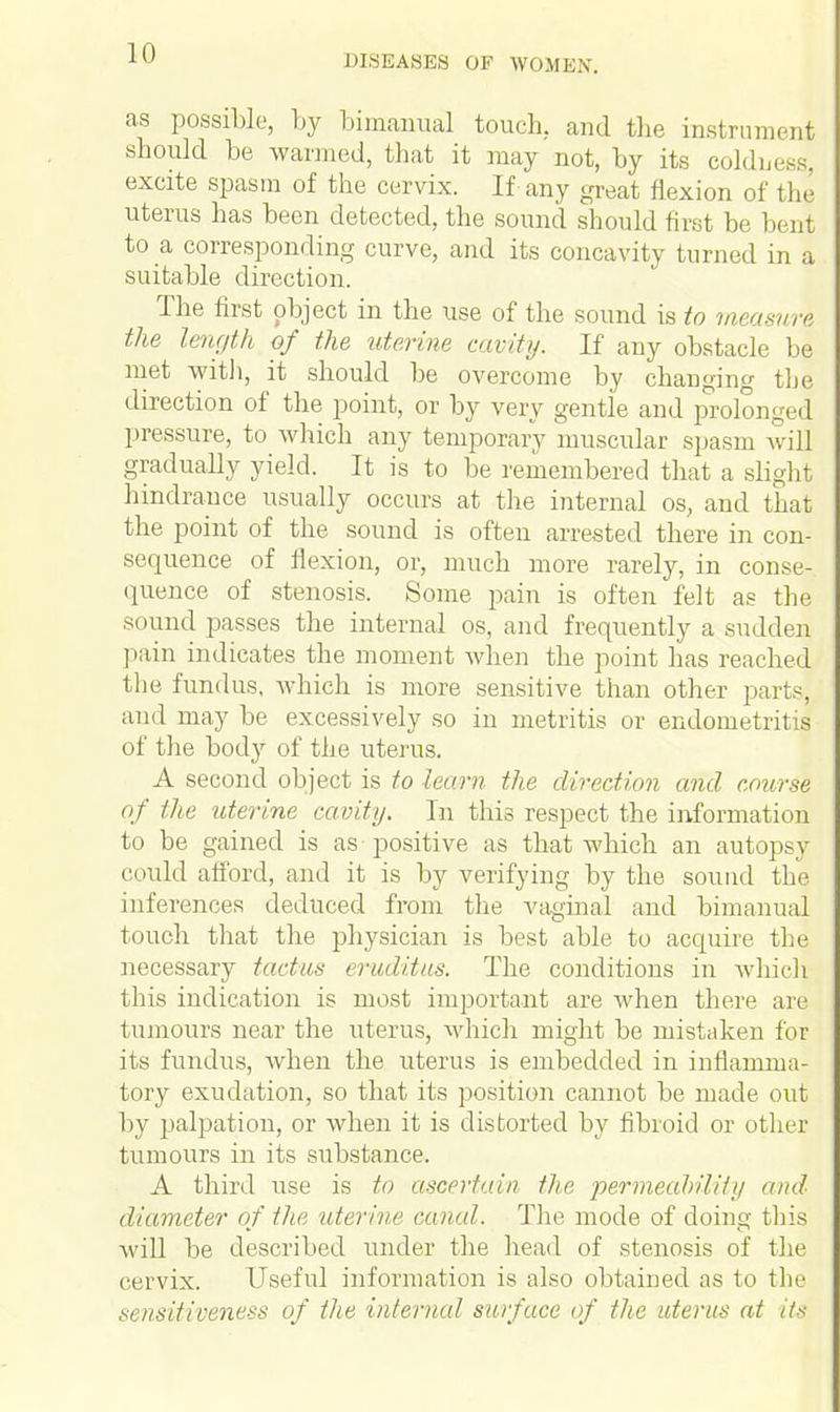 DISEASES OF WOMEN, as possible, by bimanual touch, and the instrument should be warmed, that it may not, by its coldness, excite spasm of the cervix. If any great flexion of the uterus has been detected, the sound should first be bent to a corresponding curve, and its concavity turned in a suitable direction. The first object in the use of the sound is to measurl the length of the uterine, cecity. If any obstacle be met with, it should be overcome by changing the direction of the point, or by very gentle and prolonged pressure, to which any temporary muscular spasm will gradually yield. It is to be remembered that a slight hindrance usually occurs at the internal os, and that the point of the sound is often arrested there in con- set pience of flexion, or, much more rarely, in conse- quence of stenosis. Some pain is often felt as the sound passes the internal os, and frequently a sudden pain indicates the moment when the point has reached the fundus, which is more sensitive than other parts, and may be excessively so in metritis or endometritis of the body of the uterus. A second object is to learn the direction and course of lite uterine cavity. In this respect the information to be gained is as positive as that which an autopsy could afford, and it is by verifying by the sound the inferences deduced from the vaginal and bimanual touch that the physician is best able to acquire the necessary tactus eruditus. The conditions in which this indication is most important are when there are tumours near the uterus, which might be mistaken for its fundus, Avhen the uterus is embedded in inflamma- tory exudation, so that its position cannot be made out by palpation, or when it is distorted by fibroid or other tumours in its substance, A third use is to ascertain the permeability and diameter of the uterine eanal. The mode of doing this will be described under the head of stenosis of the cervix. Useful information is also obtained as to the sensitiveness of the internal surface of the uterus at its