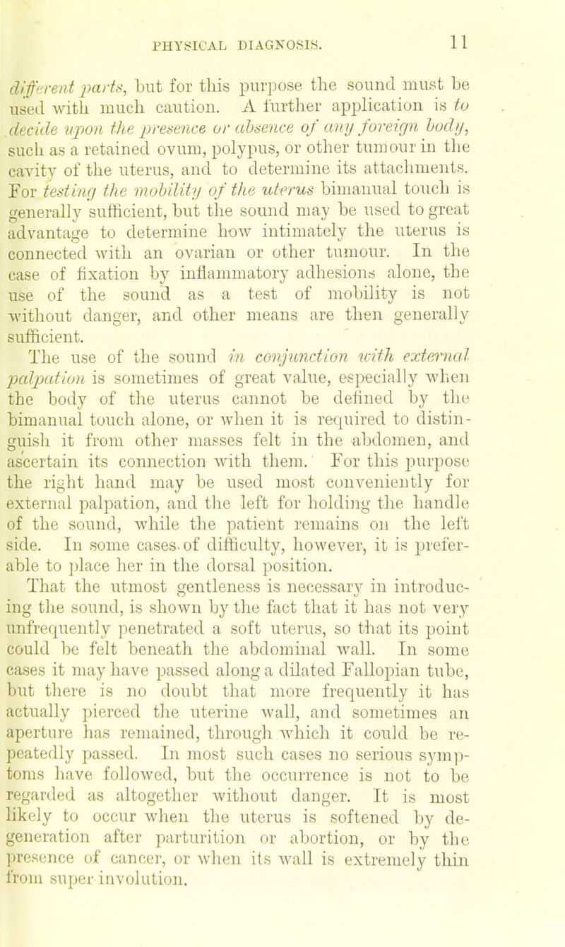 din- rent parts, but for this purpose the sound must be used with much caution. A further application is to decide upon the presence or absence of any foreign body, such as a retained ovum, polypus, or other tumour in the cavity of the uterus, and to determine its attachments. For testing the mobility of the uterus bimanual touch is generally sufficient, but the sound may be used to great advantage to determine how intimately the uterus is connected with an ovarian or other tumour. In the case of fixation by inflammatory adhesions alone, the use of the sound as a test of mobility is not without danger, and other means are then generally sufficient. The use of the sound in conjunction with external palpation is sometimes of great value, especially when the body of the uterus cannot be defined by the bimanual touch alone, or when it is required to distin- guish it from other masses felt in the abdomen, and ascertain its connection with them. For this purpose the right hand may be used most conveniently for external palpation, and the left for holding the handle of the sound, while the patient remains on the left side. In some cases-of difficulty, however, it is prefer- able to place her in the dorsal position. That the utmost gentleness is necessary in introduc- ing the sound, is shown by the fact that it has not very unfrequently penetrated a soft uterus, so that its point could be felt beneath the abdominal wall. In some cases it may have passed along a dilated Fallopian tube, but there is no doubt that more frequently it has actually pierced the uterine wall, and sometimes an aperture has remained, through which it could be re- peatedly passed. In most such cases no serious symp- toms have followed, but the occurrence is not to be regarded as altogether without danger. It is most likely to occur when the uterus is softened by de- generation after parturition or abortion, or by the nee nf cancer, or when its wall is extremely thin from super involution.