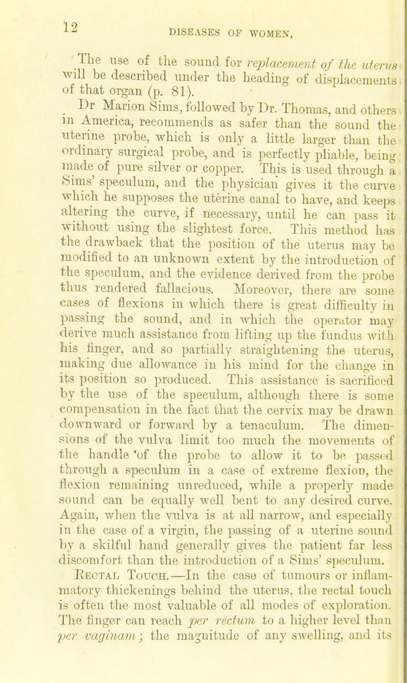 DISEASES OF WOMEN. The use of the sound for replacement of the uterus will be described under the heading of displacements of that organ (p. 81). Dr Marion Sims, followed by Dr. Thomas, and others in America, recommends as safer than the sound the uterine probe, which is only a little larger than the ordinary surgical probe, and is perfectly pliable, being made of pure silver or copper. This is used through a Sims' speculum, and the physician gives it the curve which he supposes the uterine canal to have, and keeps altering the curve, if necessary, until he can pass it without using the slightest force. This method has the drawback that the position of the uterus may be modified to an unknown extent by the introduction of the speculum, and the evidence derived from the probe thus rendered fallacious. Moreover, there are some cases of flexions in which there is great difficulty in passing the sound, and in which the operator may derive much assistance from lifting up the fundus with his finger, and so partially straightening the uterus, making due allowance in his mind for the change in its position so produced. This assistance is sacrificed by the use of the speculum, although there is some compensation in the fact that the cervix may be drawn downward or forward by a tenaculum. The dimen- sions of the vulva limit too much the movements of the handle 'of the probe to allow it to be passed through a speculum in a case of extreme flexion, the flexion remaining unreduced, while a properly made sound can be equally well bent to any desired curve. Again, when the vulva is at all narrow, and especially in the case of a virgin, the passing of a uterine sound by a skilful hand generally gives the patient far less discomfort than the introduction of a Sims' speculum. Rectal Touch.—In the case of tumours or inflam- matory thickenings behind the uterus, the rectal touch is often the most valuable of all modes of exploration. The finger can reach per rectum to a higher level than yer vaginam; the magnitude of any swelling, and its