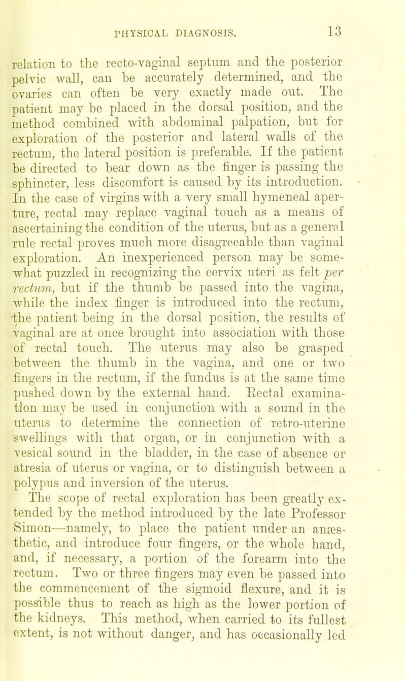 relation to the recto-vaginal septum and the posterior pelvic wall, can be accurately determined, and the ovaries can often be very exactly made out. The patient may be placed in the dorsal position, and the method combined with abdominal palpation, but for exploration of the posterior and lateral walls of the rectum, the lateral position is preferable. If the patient be directed to bear down as the finger is passing the sphincter, less discomfort is caused by its introduction. In the case of virgins with a very small hymeneal aper- ture, rectal may replace vaginal touch as a means of ascertaining the condition of the uterus, but as a general rule rectal proves much more disagreeable than vaginal exploration. An inexperienced person may be some- what puzzled in recognizing the cervix uteri as felt per rectum, but if the thumb be passed into the vagina, while the index finger is introduced into the rectum, the patient being in the dorsal position, the results of vaginal are at once brought into association with those of rectal touch. The uterus may also be grasped between the thumb in the vagina, and one or two fingers in the rectum, if the fundus is at the same time pushed down by the external hand. Eectal examina- tion may be used in conj unction with a sound in the uterus to determine the connection of retro-uterine swellings with that organ, or in conjunction with a vesical sound in the bladder, in the case of absence or atresia of uterus or vagina, or to distinguish between a polypus and inversion of the uterus. The scope of rectal exploration has been greatly ex- tended by the method introduced by the late Professor Simon—-namely, to place the patient under an anaes- thetic, and introduce four fingers, or the whole hand, and, if necessary, a portion of the forearm into the rectum. Two or three fingers may even be passed into the commencement of the sigmoid flexure, and it is possible thus to reach as high as the lower portion of the kidneys. This method, when carried to its fullest extent, is not without danger, and has occasionally led