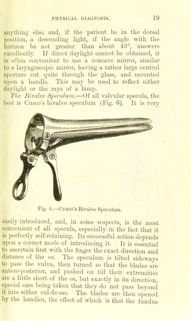 anything else, and, if the patient be in the dorsal position, a descending light, if the angle with the horizon be not greater than about 45°, answers excellently. If direct daylight cannot be obtained, it is often convenient to use a concave mirror, similar to a laryngoscopic mirror, having a rather large central aperture cut quite through the glass, and mounted upon a handle. This may be used to reflect either daylight or the rays of a lamp. The Bivalve Speculum. — Of all valvular sjiecula, the best is Cusco's bivalve speculum (Fig. 6). It is very Fig. 6.—Cusco's Bivalve Speculum. easily introduced, and, in some respects, is the most convenient of all specula, especially in the fact that it is perfectly self-retaining. Its successful action depends upon a correct mode of introducing it. It is essential to ascertain first with the finger the exact direction and distance of the os. The speculum is tilted sideways to pass the vulva, then turned so that the blades are antero-posterior, and pushed on till their extremities are a little short of the os, but exactly in its direction, special care being taken that they do not pass beyond it into either cul-de-sac. The blades are then opened by the handles, the effect of which is that the fundus