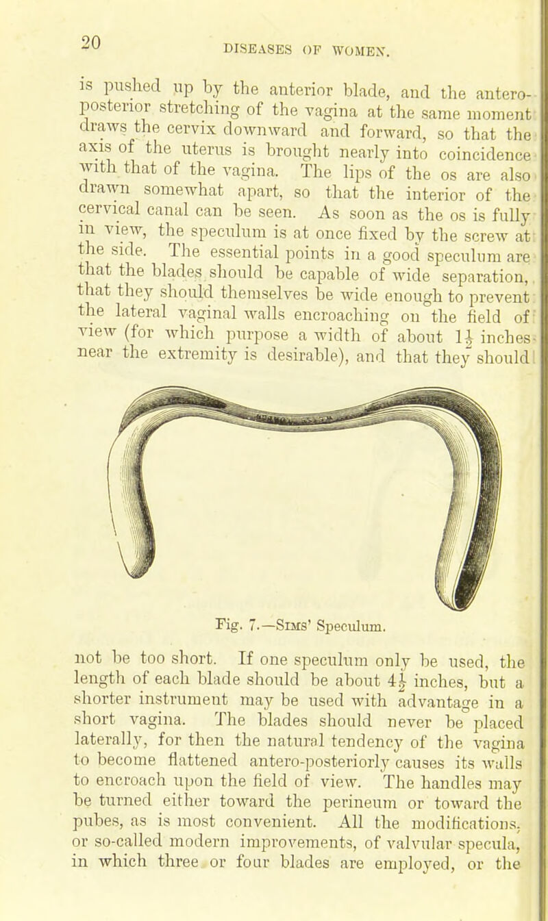 DISEASES OF WOMBS'. is pushed up by the anterior blade, and the antero- posterior stretching of the vagina at the same moment draws the cervix downward and forward, so that the axis of the uterus is brought nearly into coincidence with that of the vagina. The lips of the os are also, drawn somewhat apart, so that the interior of the cervical canal can be seen. As soon as the os is fully in view, the speculum is at once fixed by the screw at the side. The essential points in a good speculum are that the blades should be capable of wide separation,. that they should themselves be wide enough to prevent the lateral vaginal walls encroaching on the field of: view (for which purpose a width of about H inches- near the extremity is desirable), and that they should; Fig. .—Sims' Speculum. not be too short. If one speculum only be used, the length of each blade should be about 4£ inches, but a shorter instrument may be used with advantage in a short vagina. The blades should never be placed laterally, for then the natural tendency of the vagina to become flattened antero-posteriorly causes its walls to encroach upon the field of view. The handles may be turned either toward the perineum or toward the pubes, as is most convenient. All the modifications, or so-called modern improvements, of valvular specula, in which three or four blades are employed, or the