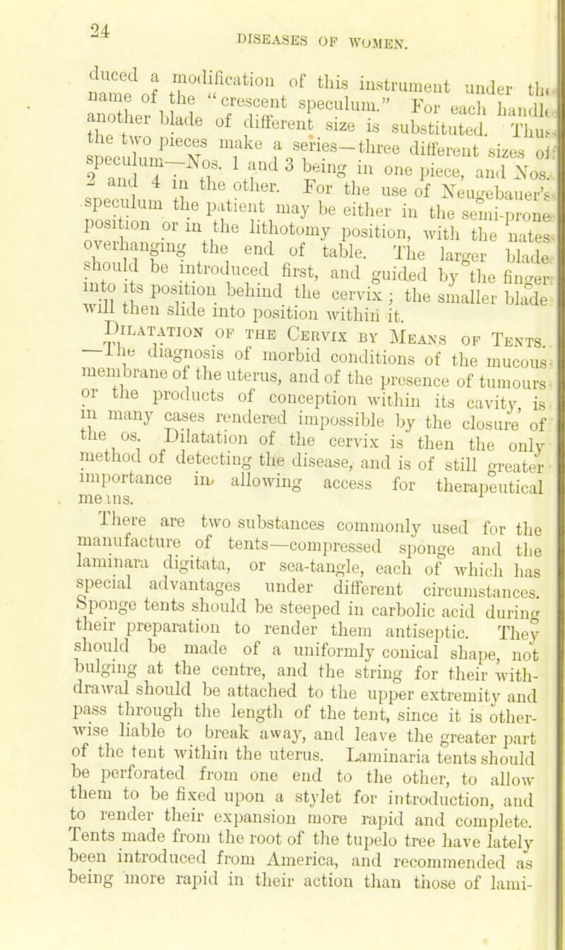 24- DISEASES OF WOMEN. name ol the crescent speculum. For each hanHJ another blade of different size is substltuied. Tht the two pieces make a series-three different sizes oir specu um-Nos. 1 and 3 being in one piece, and X„s 1 and 4 in the other. For the use of Neugebauer's. speculum the patient may be either in the en ^ posi ion or in the lithotomy position, with the nates- overhanging the end of table. The larger blade •should be introduced first, and guided by the fW into lts position behind the cervix • the smaller blade! will then slide into position within it Dilatation of the Cervix by Means of Tents —Ihe diagnosis of morbid conditions of the mucoid membrane of the uterus, and of the presence of tumours- or the products of conception within its cavity is m many cases rendered impossible by the closure' of the os. Dilatation of the cervix is then the only method of detecting the disease, and is of still greater importance in, allowing access for therapeutical me ins. 1 There are two substances commonly used for the manufacture of tents—compressed sponge and the lammara digitata, or sea-tangle, each of which has special advantages under different circumstances, bponge tents should be steeped in carbolic acid during their preparation to render them antiseptic. They should be made of a uniformly conical shape, not bulging at the centre, and the string for their with- drawal should be attached to the upper extremity and pass through the length of the tent, since it is other- wise liable to break away, and leave the greater part of the tent within the uterus. Laminaria tents should be perforated from one end to the other, to allow them to be fixed upon a stylet for introduction, and to render their expansion more rapid and complete. Tents made from the root of the tupelo tree have lately been introduced from America, and recommended as being more rapid in their action than those of lami-