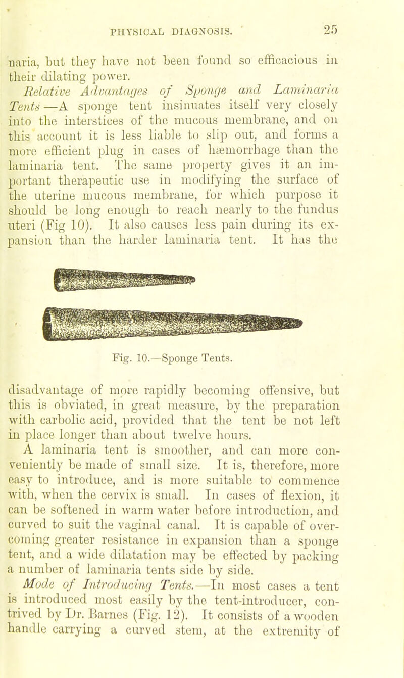 n'aria, but they have not been found so efficacious in their dilating power. Relative Advantages of Sponge and Laminaria Tents —A sponge tent insinuates itself very closely into the interstices of the mucous membrane, and on this account it is less liable to slip out, and forms a more efficient plug in cases of haemorrhage than the laminaria tent. The same property gives it an im- portant therapeutic use in modifying the surface of the uterine mucous membrane, for which purpose it should be long enough to reach nearly to the fundus uteri (Fig 10). It also causes less pain during its ex- pansion than the harder laminaria tent. It has the Fig. 10.—Sponge Tents. disadvantage of more rapidly becoming offensive, but this is obviated, in great measure, by the preparation with carbolic acid, provided that the tent be not left in place longer than about twelve hours. A laminaria tent is smoother, and can more con- veniently be made of small size. It is, therefore, more easy to introduce, and is more suitable to commence with, when the cervix is small. In cases of flexion, it can be softened in warm water before introduction, and curved to suit the vaginal canal. It is capable of over- coming greater resistance in expansion than a sponge tent, and a wide dilatation may be effected by packing a number of laminaria tents side by side. Mode of Introducing Tents.—In most cases a tent is introduced most easily by the tent-introducer, con- trived by Dr. Barnes (Fig. 12). It consists of a wooden handle carrying a curved stem, at the extremity of