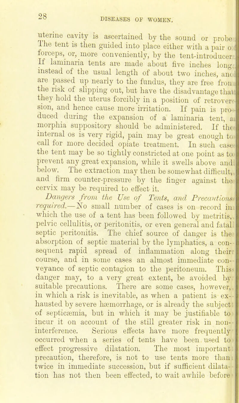 DISEASES OF WOMEN. uterine cavity is ascertained by the sound or probej The tent is then guided into place either with a pair o forceps, or, more conveniently, by the tent-introducer. If laminaria tents are made about five inches long., instead of the usual length of about two inches, an< are passed up nearly to the fundus, they are free fron.i the risk of slipping out, but have the disadvantage thaw they hold the uterus forcibly in a position of retro ver- sion, and hence cause more irritation. If pain is pro- ■ duced during the expansion of a laminaria tent, a. morphia suppository should be administered. If the - internal os is very rigid, pain may be great enough to call for more decided opiate treatment. In such case the tent may be so tightly constricted at one point as tin prevent any great expansion, while it swells above ami. below. The extraction may then be somewhat difficult,, and firm counter-pressure by the finger against theo cervix may be required to effect it. Dangers from the Use of Tents, and Precantio is required.—No small number of cases is on record ina which the use of a tent has been followed by metritis,. pelvic cellulitis, or peritonitis, or even general and fatal! septic peritonitis. The chief source of danger is the; absorption of septic material by the lymphatics, a con- sequent rapid spread of inflammation along their; course, and in some cases an almost immediate con- veyance of septic contagion to the peritoneum. This- danger may, to a very great extent, be avoided by suitable precautions. There are some cases, however,. in which a risk is inevitable, as when a patient is ex- hausted by severe haemorrhage, or is already the subject: of septicaemia, but in which it may be justifiable to1 incur it on account of the still greater risk in non-- interference. Serious effects have more frequently occurred when a series of tents have been used to l effect progressive dilatation. The most important: precaution, therefore, is not to use tents more than; twice in immediate succession, but if sufficient dilata- tion has not then been effected, to wait awhile before1