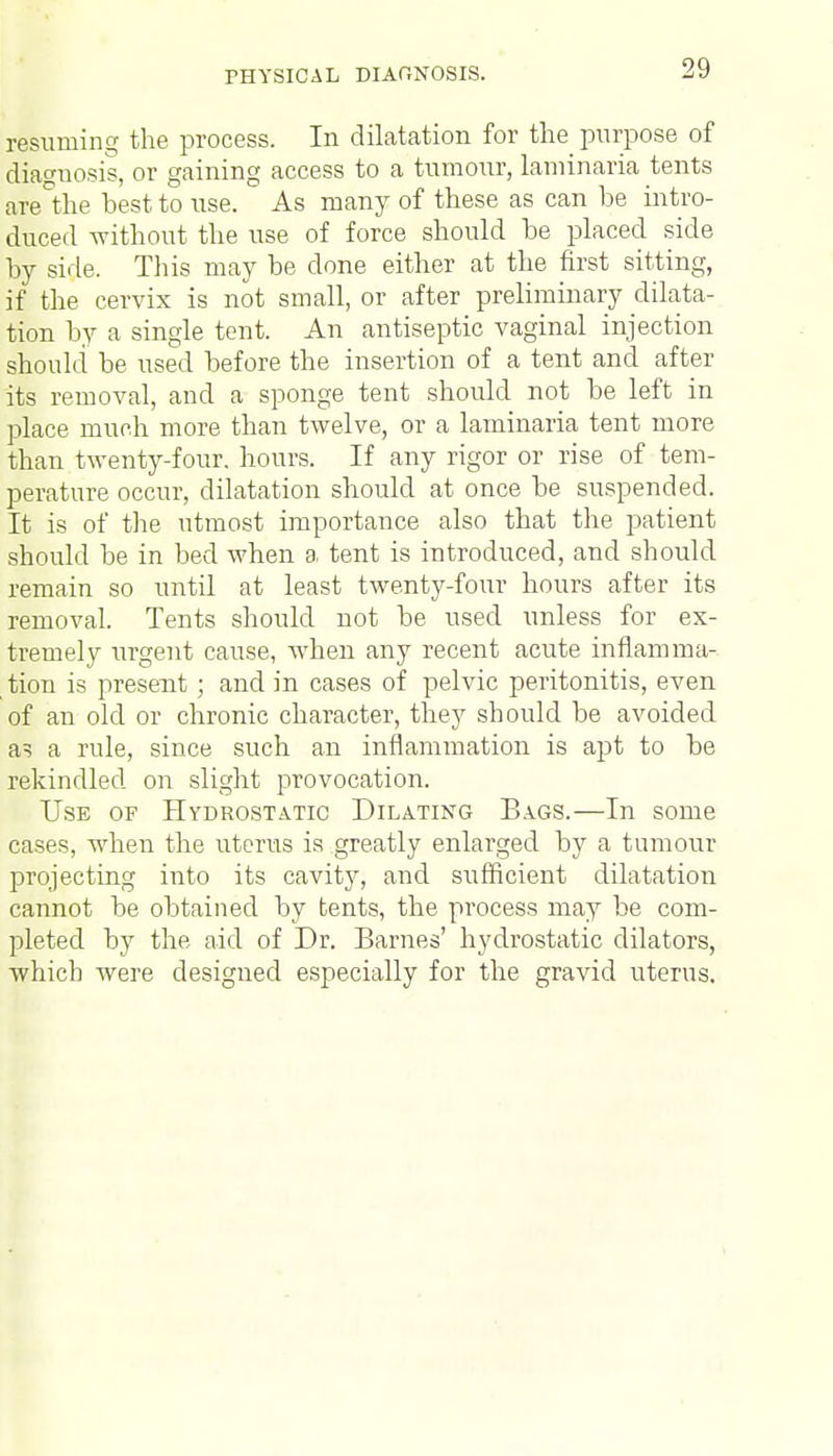 resuming the process. In dilatation for the purpose of diagnosis, or gaining access to a tumour, laminaria tents are°the hest to use. As many of these as can be intro- duced without the use of force should be placed side by side. This may be done either at the first sitting, if the cervix is not small, or after preliminary dilata- tion by a single tent. An antiseptic vaginal injection should be used before the insertion of a tent and after its removal, and a sponge tent should not be left in place much more than twelve, or a laminaria tent more than twenty-four, hours. If any rigor or rise of tem- perature occur, dilatation should at once be suspended. It is of the utmost importance also that the patient should be in bed when a tent is introduced, and should remain so until at least twenty-four hours after its removal. Tents should not be used unless for ex- tremely urgent cause, when any recent acute inflamma- tion is present; and in cases of pelvic peritonitis, even of an old or chronic character, they should be avoided a? a rule, since such an inflammation is apt to be rekindled on slight provocation. Use of Hydrostatic Dilating Bags.—In some cases, when the uterus is greatly enlarged by a tumour projecting into its cavity, and sufficient dilatation cannot be obtained by tents, the process may be com- pleted by the aid of Dr. Barnes' hydrostatic dilators, which were designed especially for the gravid uterus.
