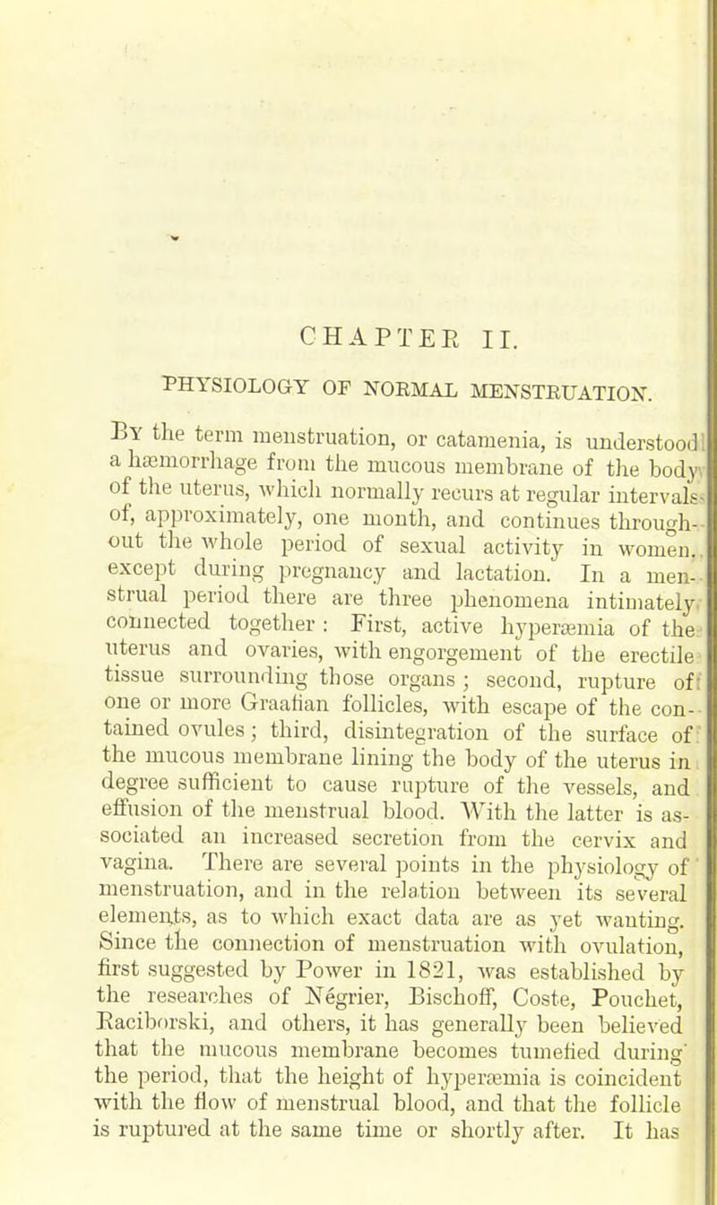 PHYSIOLOGY OF NOEMAL MENSTEUATION. By the term menstruation, or catamenia, is understood! a hemorrhage from the mucous membrane of the body of the uterus, which normally recurs at regular intervals* of, approximately, one month, and continues through-- out the whole period of sexual activity in women.. except during pregnancy and lactation. In a men-- strual period there are three phenomena intimately, connected together : First, active hyperemia of the:' uterus and ovaries, with engorgement of the erectile tissue surrounding those organs ; second, rupture oft one or more Graafian follicles, with escape of the con- tained ovules; third, disintegration of the surface of: the mucous membrane lining the body of the uterus in. degree sufficient to cause rupture of the vessels, and effusion of the menstrual blood. With the latter is as- sociated an increased secretion from the cervix and vagina. There are several points in the physiology of' menstruation, and in the relation between its several elements, as to which exact data are as yet wanting. Since the connection of menstruation with ovulation, first suggested by Power in 1821, was established by the researches of Negrier, Bischoff, Coste, Pouchet, Baciborski, and others, it has generally been believed that the mucous membrane becomes tumefied during' the period, that the height of hyperamiia is coincident with the flow of menstrual blood, and that the follicle is ruptured at the same time or shortly after. It has
