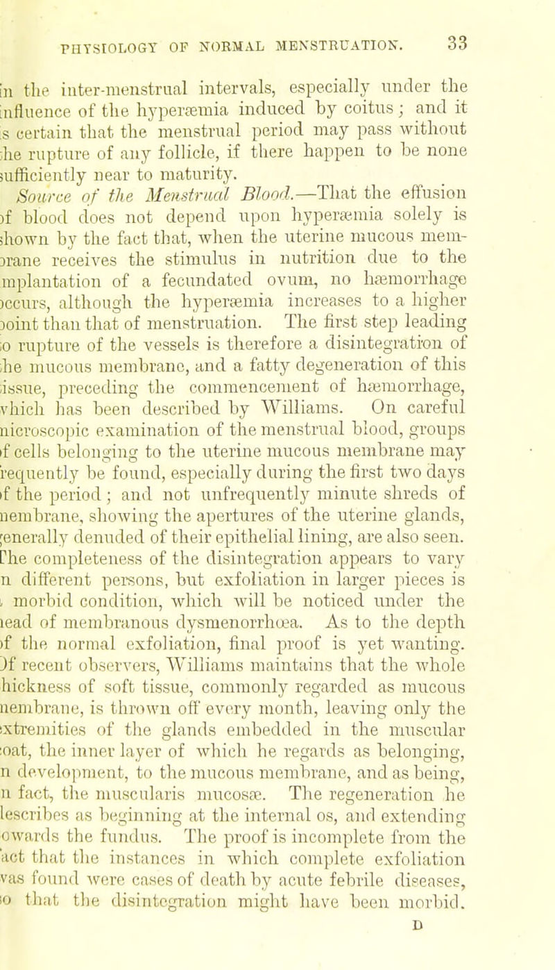 in the inter-menstrual intervals, especially under the influence of the hyperemia induced by coitus; and it s certain that the menstrual period may pass without ihe rupture of any follicle, if there happen to be none sufficiently near to maturity. Source of the Menstrual Blood.—That the effusion )f blood does not depend upon hyperemia solely is shown by the fact that, when the uterine mucous mem- brane receives the stimulus in nutrition clue to the in plantation of a fecundated ovum, no haemorrhage iccurs, although the hyperemia increases to a higher joint than that of menstruation. The first step leading :o rupture of the vessels is therefore a disintegration of he mucous membrane, and a fatty degeneration of this ■issue, preceding the commencement of hemorrhage, vhich has been described by Williams. On careful uicroscopic examination of the menstrual blood, groups if cells belonging to the uterine mucous membrane may requently be found, especially during the first two days if the period ; and not unfrequently minute shreds of nembrane, showing the apertures of the uterine glands, [enerally denuded of their epithelial lining, are also seen. Che completeness of the disintegration appears to vary n different persons, but exfoliation in larger pieces is - morbid condition, which will be noticed under the lead of membranous dysmenorrhea. As to the depth »f the normal exfoliation, final proof is yet wanting. )f recent observers, Williams maintains that the whole hickness of soft tissue, commonly regarded as mucous nembrane, is thrown off every month, leaving only the ixtremities of the glands embedded in the muscular :oat, the inner layer of which he regards as belonging, n development, to the mucous membrane, and as being, n fact, the muscularis mucosa?. The regeneration he Inscribes as beginning at the internal os, and extending awards the fundus. The proof is incomplete from the act that the instances in which complete exfoliation vus found were cases of death by acute febrile diseases, 10 that the disintegration might have been morbid. D