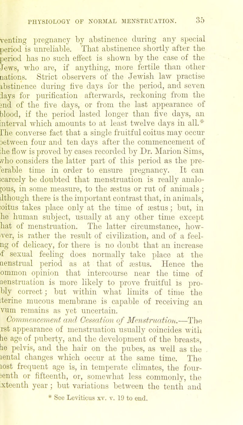 venting pregnane)' by abstinence during any special period is unreliable. That abstinence shortly after the period has no such effect is shown by the case of the Jews, who are, if anything, more fertile than other Dations. Strict observers of the Jewish law practise ibstinence during five days for the period, and seven lays for purification afterwards, reckoning from the ?nd of the five days, or from the last appearance of blood, if the period lasted longer than five days, an Interval which amounts to at least twelve days in all.* Hie converse fact that a single fruitful coitus may occur aetween four and ten days after the commencement of ;he flow is proved by cases recorded by Dr. Marion Sims, vho considers the latter part of this period as the pre- erable time in order to ensure pregnancy. It can icarcely be doubted that menstruation is really analo- gous, in some measure, to the sestus or rut of animals ; Jthough there is the important contrast that, in animals, :oitus takes place only at the time of sestus; but, in he human subject, usually at any other time except hat of menstruation. The latter circumstance, how- ever, is rather the result of civilization, and of a feei- ng of delicacy, for there is no doubt that an increase tf sexual feeling does normally take place at the aenstrual period as at that of aistus. Hence the ommon opinion that intercourse near the time of nenstruation is more likely to prove fruitful is pro- bly correct; but within what limits of time the .ferine mucous membrane is capable of receiving an vum remains as yet uncertain. Commencement and Cessation of Menstruation.—The rst appearance of menstruation usually coincides with tie age of puberty, and the development of the breasts, tie pelvis, and the hair on the pubes, as well as the lental changes which occur at the same time. The lost frequent age is, in temperate climates, the four- sen th or fifteenth, or, somewhat less commonly, the xteenth year ; but variations between the tenth and * See Leviticus xv. v. 19 to cud.
