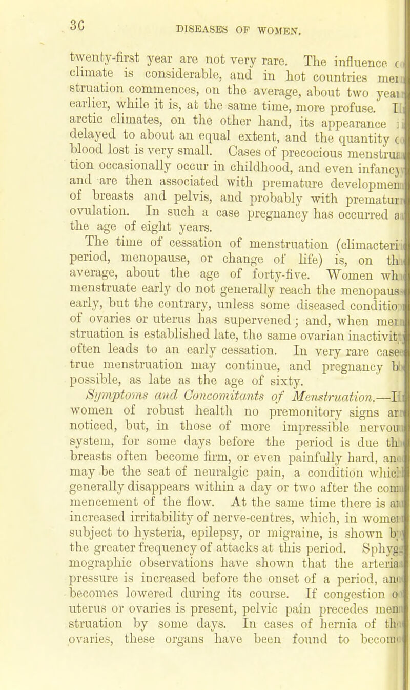 3C twenty-first year are not very rare. The influence < climate is considerable, and in hot countries meiJ struation commences, on the average, about two yeail earlier, while it is, at the same time, more profuse. [ !i arctic climates, on the other hand, its appearance 71 delayed to about an equal extent, and the quantity < I blood lost is very small. Cases of precocious menstrual tion occasionally occur in childhood, and even infancj fl and are then associated with premature development! of breasts and pelvis, and probably with prematui Ij ovulation. In such a case pregnancy has occurred a the age of eight years. The time of cessation of menstruation (climacteri.l period, menopause, or change of life) is, on thJ average, about the age of forty-five. Women whJ menstruate early do not generally reach the menopaua I early, but the contrary, uidess some diseased conditio J of ovaries or uterus has supervened; and, when meiJ struation is established late, the same ovarian inactivity 1 often leads to an early cessation. In very rare case* true menstruation may continue, and pregnancy bll possible, as late as the age of sixty. Symptoms and Concomitants of Menstruation.—l| women of robust health no premonitory signs aril noticed, but, in those of more impressible nervowJ system, for some days before the period is due till breasts often become firm, or even painfully hard, annJ may be the seat of neuralgic pain, a condition whicl 1 generally disappears within a day or two after the comJ mencement of the flow. At the same time there is aiJ increased irritability of nerve-centres, which, in women subject to hysteria, epilepsy, or migraine, is shown b;»; the greater frequency of attacks at this period. Sphygs! mographic observations have shown that the arterial pressure is increased before the onset of a period, ami becomes lowered during its course. If congestion o uterus or ovaries is present, pelvic pain precedes menu struation by some days. In cases of hernia of th< ovaries, these organs have been found to becomi*