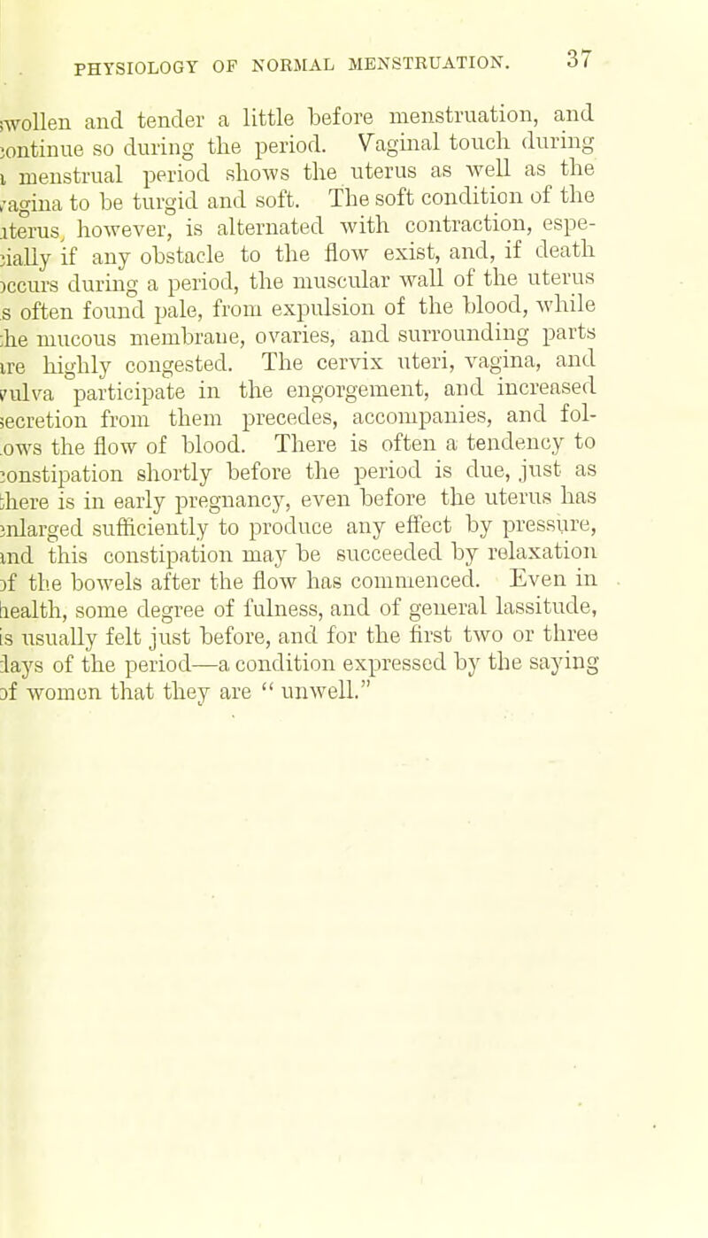 swollen and tender a little before menstruation, and iontinue so during the period. Vaginal touch during i menstrual period shows the uterus as well as the ,-agina to be turgid and soft. The soft condition of the iterus, however, is alternated with contraction, espe- cially if any obstacle to the flow exist, and, if death >ccurs during a period, the muscular wall of the uterus s often found pale, from expulsion of the blood, while ;he mucous membrane, ovaries, and surrounding parts ire highly congested. The cervix uteri, vagina, and ?ulva participate in the engorgement, and increased secretion from them precedes, accompanies, and fol- ows the flow of blood. There is often a tendency to constipation shortly before the period is due, just as }here is in early pregnancy, even before the uterus has enlarged sufficiently to produce any effect by pressure, md this constipation may be succeeded by relaxation if tl'.e bowels after the flow has commenced. Even in aealth, some degree of fulness, and of general lassitude, is usually felt just before, and for the first two or three lays of the period—a condition expressed by the saying Df women that they are  unwell.
