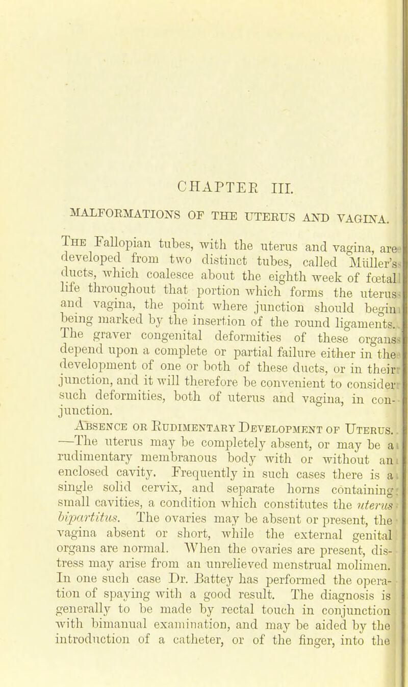 CHAPTER III. MALFORMATIONS OF THE UTERUS AND VAGINA. The Fallopian tubes, with the uterus and vagina, are* developed from two distinct tubes, called Midler's, ducts, which coalesce about the eighth week of foetal] life throughout that portion which forms the uterus- and vagina, the point where junction should begini being marked by the insertion of the round ligaments... The graver congenital deformities of these organs- depend upon a complete or partial failure either in the development of one or both of these ducts, or in theil junction, and it will therefore be convenient to consider! such deformities, both of uterus and vagina, in con-- junction. Absence or Rudimentary Development of Uterus.. —The uterus may be completely absent, or may be ai rudimentary membranous body with or without am enclosed cavity. Frequently in such cases there is ai single solid cervix, and separate horns containing' small cavities, a condition which constitutes the uterus- Upartitus. The ovaries may be absent or present, the- vagina absent or short, while the external genital organs are normal. When the ovaries are present, dis- tress may arise from an unrelieved menstrual molimen. In one such case Dr. Battey has performed the opera-* tion of spaying with a good result. The diagnosis is generally to be made by rectal touch in conjunction! with bimanual examination, and may be aided by the introduction of a catheter, or of the finger, into the