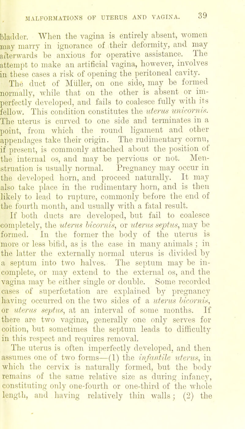 bladder. When the vagina is entirely absent, women may marry in ignorance of their deformity, and may Afterwards be anxious for operative assistance. The attempt to make an artificial vagina, however, involves in these cases a risk of opening the peritoneal cavity. The duct of Miiller, on one side, may be formed normally, while that on the other is absent or im- perfectly developed, and fails to coalesce fully with its fellow. This condition constitutes the uterus unicornis. The uterus is curved to one side and terminates in a point, from which the round ligament and other appendages take their origin. The rudimentary cornu, if present, is commonly attached about the position of the internal os, and may be pervious or not. Men- struation is usually normal. Pregnancy may occur in the developed horn, and proceed naturally. It may also take place in the rudimentary horn, and is then likely to lead to rupture, commonly before the end of the fourth month, and usually with a fatal result. If both ducts are developed, but fail to coalesce completely, the uterus bicoruis, or uterus septus, may be formed. In the former the body of the uterus is more or less bifid, as is the case in many animals ; in the latter the externally normal uterus is divided b}r a septum into two halves. The septum may be in- complete, or may extend to the external os, and the vagina may be either single or double. Some recorded cases of superfoetation are explained by pregnancy having occurred on the two sides of a uterus bicornis, or uterus septus, at an interval of some months. If there are two vagina?, generally one only serves for coition, but sometimes the septum leads to difficulty in tins respect and requires removal. The uterus is often imperfectly developed, and then assumes one of two forms—(1) the infantile uterus, in which the cervix is naturally formed, but the body remains of the same relative size as during infancy, constituting only one-fourth or one-third of the whole length, ami having relatively thin walls; (2) the