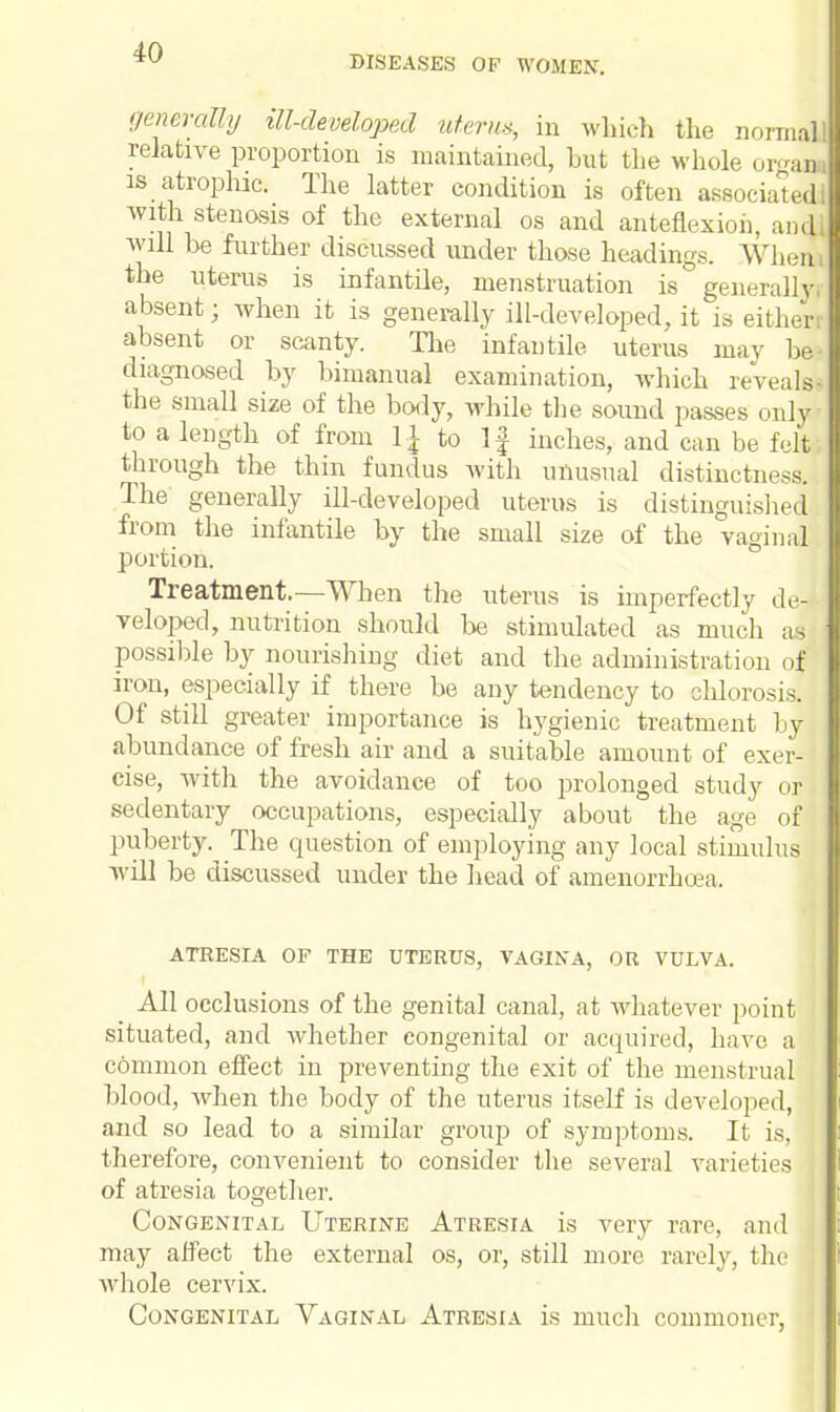 DISEASES OF WOMEN. generally til-developed uterw, in which the normal relative proportion is maintained, but the whole orgaq is atrophic. The latter condition is often associate^ with stenosis of the external os and anteflexion, audi will be further discussed under those headings. When the uterus is infantile, menstruation is generally, absent; when it is generally ill-developed, it is either absent or scanty. The infantile uterus may bl diagnosed by bimanual examination, which reveal! the small size of the body, while the sound passes only to a length of from 1| to If inches, and can be felt, through the thin fundus with unusual distinctness. The generally ill-developed uterus is distinguished from the infantile by the small size of the vaginal portion. Treatment.—When the uterus is imperfectly de- veloped, nutrition should be stimulated as much ai possible by nourishing diet and the administi ■ation of iron, especially if there be any tendency to chlorosis. Of still greater importance is hygienic treatment by abundance of fresh air and a suitable amount of exer- cise, with the avoidance of too prolonged study or sedentary occupations, especially about the age of puberty.^The question of employing any local stimulus will be discussed under the head of amenorrhea. ATRESIA OF THE UTERUS, VAGINA, OR VULVA. All occlusions of the genital canal, at whatever point situated, and whether congenital or acquired, have a common effect in preventing the exit of the menstrual blood, when the body of the uterus itself is developed, and so lead to a similar group of symptoms. It is, therefore, convenient to consider the several varieties of atresia together. Congenital Uterine Atresia is very rare, and may affect the external os, or, still more rarely, the whole cervix. Congenital Vaginal Atresia is much commoner,