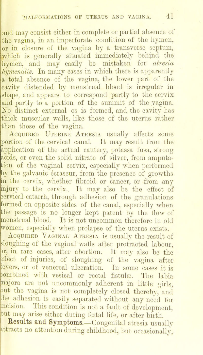 and may consist either in complete or partial absence of the vagina, in an imperforate condition of the hymen, or in closure of the vagina by a transverse septum, whicii is generally situated immediately behind the hymen, and may easily be mistaken for atresia hymenalis. In many cases in which there is apparently a total absence of the vagina, the lower part of the cavity distended by menstrual blood is irregular in shape, and appears to correspond partly to the cervix and partly to a portion of the summit of the vagina. No distinct external os is formed, and the cavity has thick muscular walls, like those of the uterus rather than those of the vagina. Acquired Uterine Atresia usually affects some portion of the cervical canal. It may result from the application of the actual cautery, potassa fusa, strong acids, or even the solid nitrate of silver, from amputa- tion of the vaginal cervix, especially when performed by the galvanic ecraseur, from the presence of growths in the cervix, whether fibroid or cancer, or from any injury to the cervix.. It may also be the effect of cervical catarrh, through adhesion of the granulations formed on opposite sides of the canal, especially when the passage is no longer kept patent by the flow of menstrual blood. It is not uncommon therefore in old women, especially when prolapse of the uterus exists. Acquired Vaginal Atresia is usually the result of sloughing of the vaginal walls after protracted labour, )r, in rare cases, after abortion. It may also be the iffect of injuries, of sloughing of the vagina after !evers, or of venereal rdceration. In some cases it is combined with vesical or rectal fistulas. The labia najora are not uncommonly adherent in little girls, but the vagina is not completely closed thereby, and she adhesion is easily separated without any need for incision. This condition is not a fault of development, but may arise either during foetal life, or after birth. Results and Symptoms.—Congenital atresia usually attracts no attention during childhood, but occasionally,