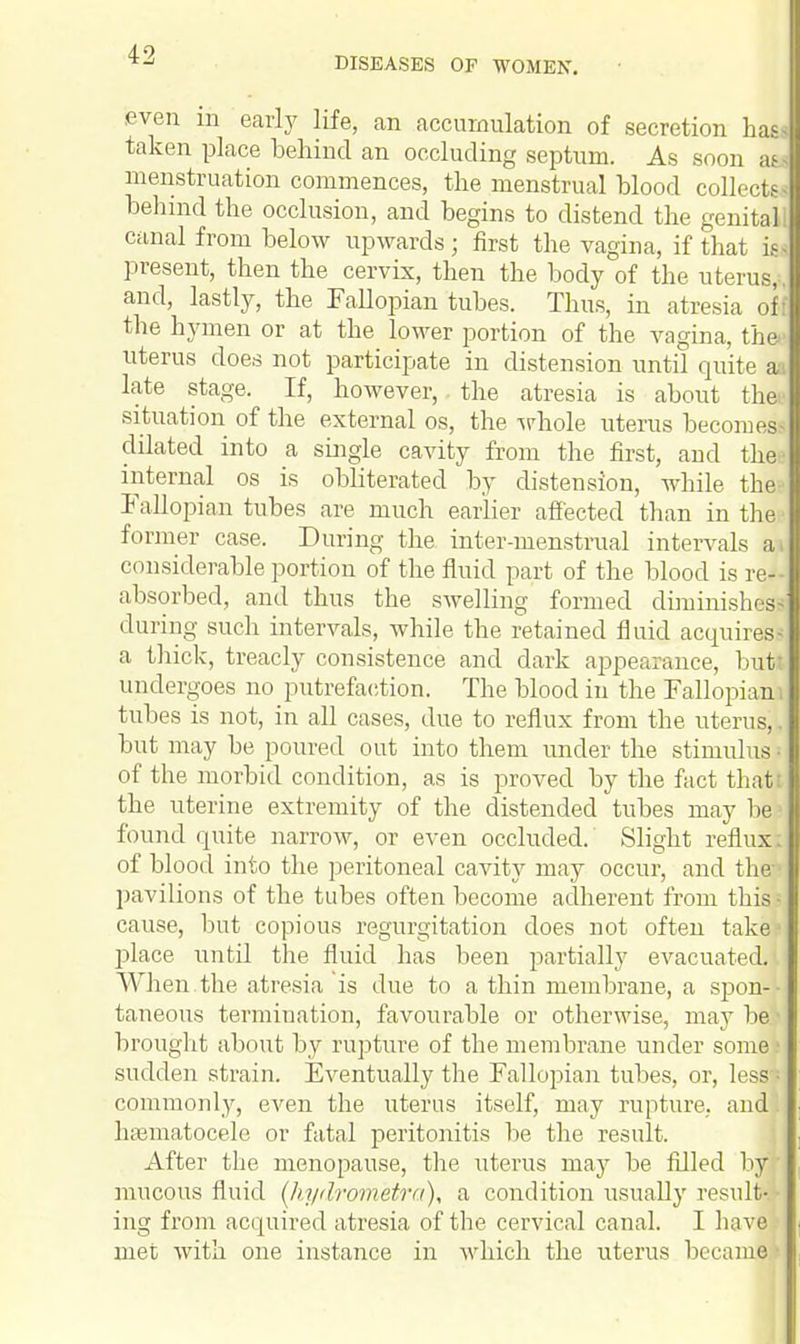 DISEASES OE WOMEN. even in early life, an accumulation of secretion has. taken place behind an occluding septum. As soon m menstruation commences, the menstrual blood collects behind the occlusion, and begins to distend the genitali canal from below upwards; first the vagina, if that is- present, then the cervix, then the body of the uterus,;, and, lastly, the Fallopian tubes. Thus, in atresia off the hymen or at the lower portion of the vagina, the- uterus does not participate in distension until quite aa late stage. If, however, the atresia is about thei' situation of the external os, the whole uterus becomes* dilated into a single cavity from the first, aud the internal os is obliterated by distension, while the- Fallopian tubes are much earlier affected than in the I former case. During the inter-menstrual intervals ai considerable portion of the fluid part of the blood is re- absorbed, and thus the swelling formed diminishes* during such intervals, while the retained fluid acquires^ a thick, treacly consistence and dark appearance, but undergoes no putrefaction. The blood in the Fallopian tubes is not, in all cases, due to reflux from the uterus,. but may be poured out into them under the stimulus | of the morbid condition, as is proved by the fact that the uterine extremity of the distended tubes may be found quite narrow, or even occluded. Slight reflux of blood into the peritoneal cavity may occur, and the pavilions of the tubes often become adherent from this • cause, but copious regurgitation does not often take place until the fluid has been partially evacuated. When the atresia is due to a thin membrane, a spon- taneous termination, favourable or otherwise, may be brought about by rupture of the membrane under some sudden strain. Eventually the Fallopian tubes, or, less commonly, even the uterus itself, may rupture, and. hematocele or fatal peritonitis be the result. After the menopause, the uterus may be filled by mucous fluid (hydrometro), a condition usually result-. - ing from acquired atresia of the cervical canal. I have met with one instance in which the uterus became