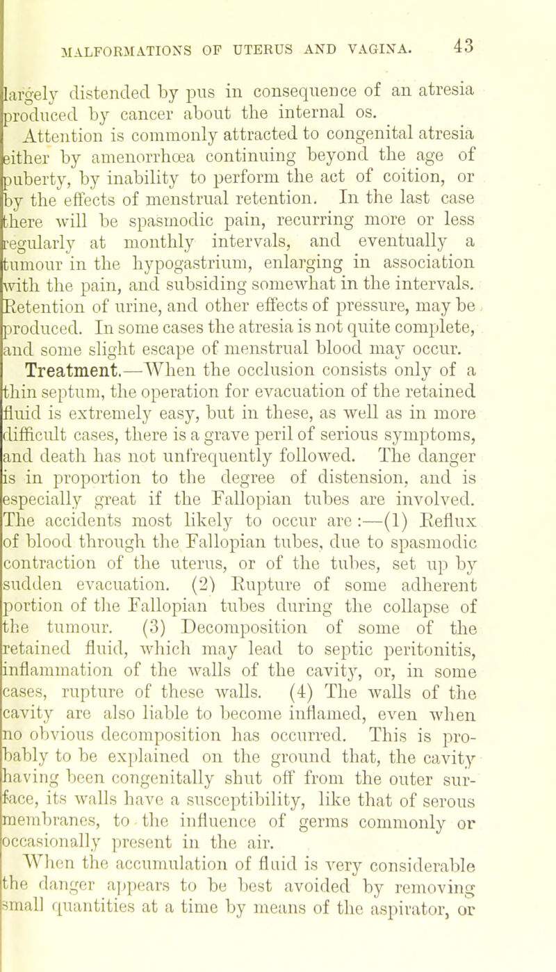 largely distended by pus in consequence of an atresia produced by cancer about the internal os. Attention is commonly attracted to congenital atresia either by amenorrhcea continuing beyond the age of puberty, by inability to perform the act of coition, or by the effects of menstrual retention. In the last case there will be spasmodic pain, recurring more or less regularly at monthly intervals, and eventually a tumour in the hypogastrium, enlarging in association with the pain, and subsiding somewhat in the intervals. Retention of urine, and other effects of pressure, may be produced. In some cases the atresia is not quite complete, and some slight escape of menstrual blood may occur. Treatment.—When the occlusion consists only of a thin septum, the operation for evacuation of the retained fluid is extremely easy, but in these, as well as in more difficult cases, there is a grave peril of serious symptoms, and death has not unf'requently followed. The danger is in proportion to the degree of distension, and is especially great if the Fallopian tubes are involved. The accidents most likely to occur are :—(1) Reflux of blood through the Fallopian tubes, due to spasmodic contraction of the uterus, or of the tubes, set up by sudden evacuation. (2) Rupture of some adherent portion of the Fallopian tubes during the collapse of the tumour. (3) Decomposition of some of the retained fluid, which may lead to septic peritonitis, inflammation of the Avails of the cavity, or, in some cases, rupture of these walls. (4) The walls of the cavity are also liable to become inflamed, even when no obvious decomposition has occurred. This is pro- bably to be explained on the ground that, the cavity having been congenitally shut off from the outer sur- face, its walls have a susceptibility, like that of serous membranes, to the influence of germs commonly or occasionally present in the air. When the accumulation of fluid is very considerable the danger appears to be best avoided by removing small quantities at a time by means of the aspirator, or