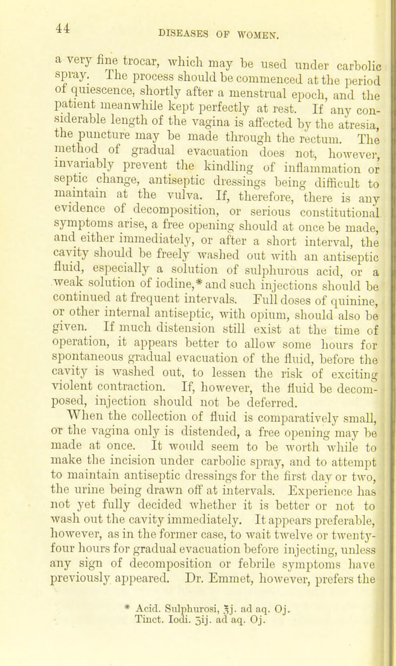 DISEASES OF WOMEN. a very fine trocar, which may be used under carbolic spray. The process should be commenced at the period ot quiescence, shortly after a menstrual epoch, and the patient meanwhile kept perfectly at rest. If any con- siderable length of the vagina is affected by the atresia, the puncture may be made through the rectum. The method of gradual evacuation does not, however invariably prevent the kindling of inflammation or septic change, antiseptic dressings being difficult to maintain at the vulva. If, therefore, there is any evidence of decomposition, or serious constitutional, symptoms arise, a free opening should at once be made, and either immediately, or after a short interval, the cavity should be freely washed out with an antiseptic fluid, especially a solution of sulphurous acid, or a weak solution of iodine,* and such injections should be continued at frequent intervals. Full doses of quinine, or other internal antiseptic, with opium, should also be given. _ If much distension still exist at the time of operation, it appears better to allow some hours for spontaneous gradual evacuation of the fluid, before the cavity is washed out, to lessen the risk of exciting violent contraction. If, however, the fluid be decom- posed, injection should not be deferred. When the collection of fluid is comparatively small, or the vagina only is distended, a free opening may be made at once. It would seem to be worth while to make the incision under carbolic spray, and to attempt to maintain antiseptic dressings for the first day or two, the urine being drawn off at intervals. Experience has not yet fully decided whether it is better or not to wash out the cavity immediately. It appears preferable, however, as in the former case, to wait twelve or twenty- four hours for gradual evacuation before injecting, unless any sign of decomposition or febrile symptoms have previously appeared. Dr. Emmet, however, prefers the * Acid. Sulphurosi, 3j. ad aq. Oj. Tinct. Iodi. jij. ad aq. Oj.