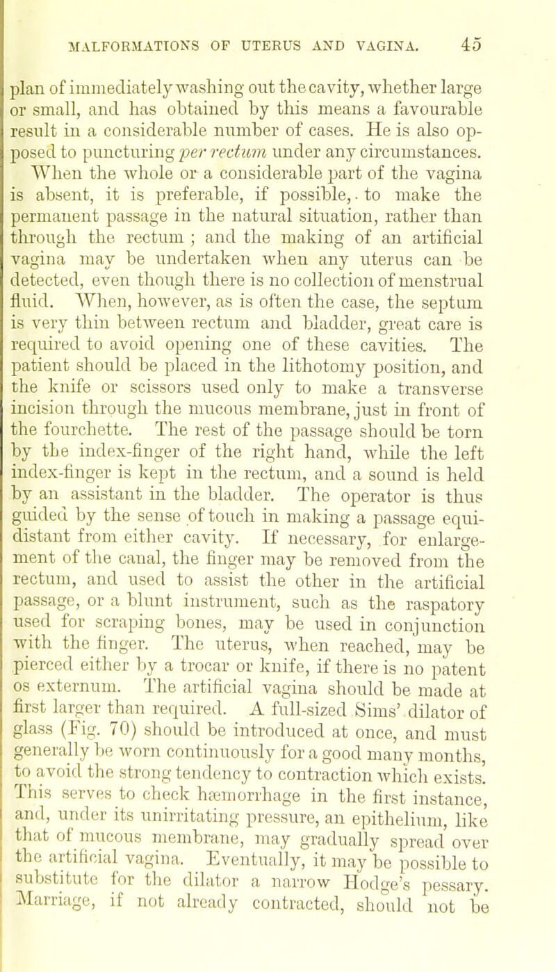 plan of imm ediately washing out the cavity, whether large or small, and has obtained by this means a favourable result in a considerable number of cases. He is also op- posed to puncturing per rectum under any circumstances. When the whole or a considerable part of the vagina is absent, it is preferable, if possible,. to make the permanent passage in the natural situation, rather than through the rectum ; and the making of an artificial vagina may be undertaken when any uterus can be detected, even though there is no collection of menstrual fluid. When, however, as is often the case, the septum is very thin between rectum and bladder, great care is required to avoid opening one of these cavities. The patient should be placed in the lithotomy position, and the knife or scissors used only to make a transverse incision through the mucous membrane, just in front of the fourchette. The rest of the passage should be torn by the index-finger of the right hand, while the left index-finger is kept in the rectum, and a sound is held by an assistant in the bladder. The operator is thus guided by the sense of touch in making a passage equi- distant from either cavity. If necessary, for enlarge- ment of the canal, the finger may be removed from the rectum, and used to assist the other in the artificial passage, or a blunt instrument, such as the raspatory used for scraping bones, may be used in conjunction with the finger. The uterus, when reached, may be pierced either by a trocar or knife, if there is no patent os externum. The artificial vagina should be made at first larger than required. A full-sized Sims' dilator of glass (Fig. 70) should be introduced at once, and must generally be worn continuously for a good many months, to avoid the strong tendency to contraction which exists! This serves to check haemorrhage in the first instance, and, under its unirritating pressure, an epithelium, like that of mucous membrane, may gradually spread over the artificial vagina. Eventually, it may be possible to substitute for the dilator a narrow Hodge's pessary. Marriage, if not already contracted, should not be