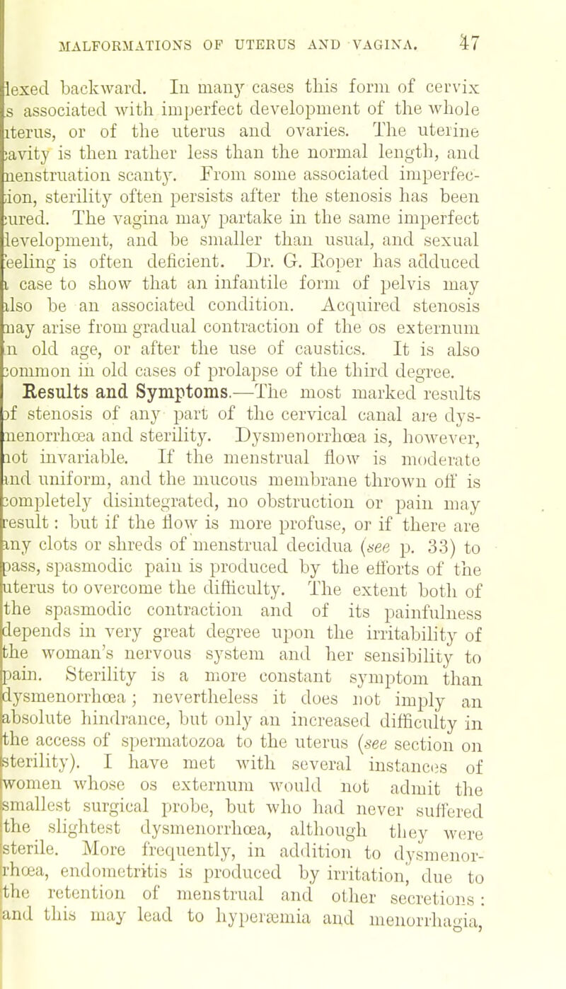 lexed backward. In many cases this form of cervix s associated with imperfect development of the whole iterus, or of the uterus and ovaries. The uterine ;avity is then rather less than the normal length, and nenstruation scanty. From some associated imperfec- :ion, sterility often persists after the stenosis has been :ured. The vagina may partake in the same imperfect levelopment, and be smaller than usual, and sexual 'eeling is often deficient. Dr. G. Eoper has adduced i case to show that an infantile form of pelvis may dso be an associated condition. Acquired stenosis nay arise from gradual contraction of the os externum n old age, or after the use of caustics. It is also iommon in old cases of prolapse of the third degree. Results and Symptoms.—The most marked results )f stenosis of any part of the cervical canal are dys- nenorrhoea and sterility. Dysmenorrhea is, however, lot invariable. If the menstrual flow is moderate md uniform, and the mucous membrane thrown off is jompletely disintegrated, no obstruction or pain may result: but if the flow is more profuse, or if there are my clots or shreds of menstrual decidua (see p. 33) to lass, spasmodic pain is produced by the efforts of the uterus to overcome the difficulty. The extent both of the spasmodic contraction and of its painfulness depends in very great degree upon the irritability of the woman's nervous system and her sensibility to pain. Sterility is a more constant symptom than dysmenorrhcea; nevertheless it does not imply an absolute hindrance, but only an increased difficulty in the access of spermatozoa to the uterus (see section on sterility). I have met with several instances of women whose os externum would not admit the smallest surgical probe, but who had never suffered the slightest dysmenorrhcea, although they were sterile. More fretpiently, in addition to dysmenor- rhcea, endometritis is produced by irritation', due to the retention of menstrual and other secretions : and this may lead to hyperemia and menorrhagia,