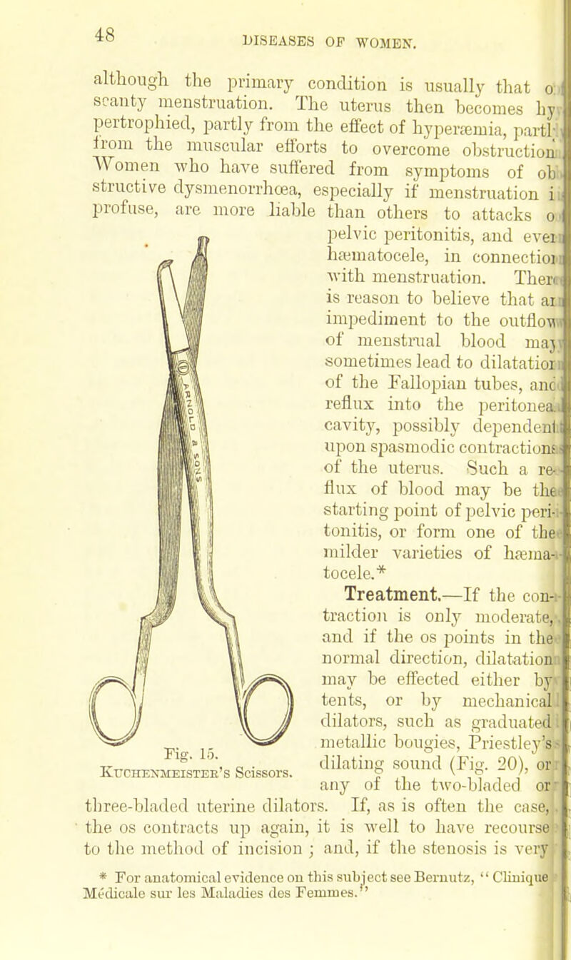 DISEASES OF WOMEN. although the primary condition is usually that a,] scanty menstruation. The uterus then becomes hyv pertrophied, partly from the effect of hyperemia, partf from the muscular efforts to overcome obstruction Women who have suffered from symptoms of obi. structive dysmenorrhcea, especially if menstruation i profuse, are more liable than others to attacks o pelvic peritonitis, and ever haunatocele, in connection with menstruation. Therm is reason to believe that an impediment to the outflow of menstrual blood majv sometimes lead to dilatation of the Fallopian tubes, anal reflux into the peritoneal! cavity, possibly dependent upon spasmodic contractions of the uterus. Such a re-_- flux of blood may be thee starting point of pelvic peri- tonitis, or form one of thee milder varieties of hamia-i- tocele.* Treatment.—If the con-t- traction is only moderate] and if the os points in theo normal direction, dilatationn may be effected either bjjj tents, or by mechanicalll dilators, such as graduated i metallic bougies, Priestley'al dilating sound (Fig. 20), on any of the two-bladed or three-bladed uterine dilators. If, as is often the case, the os contracts up again, it is well to have recourse!? to the method of incision ; and, if the stenosis is very * For anatomical evidence on this subject see Bernutz,  Clinique Medicale sur les Maladies des FeIUIues.,' Fig. 15. Kuchenmeistee's Scissors.