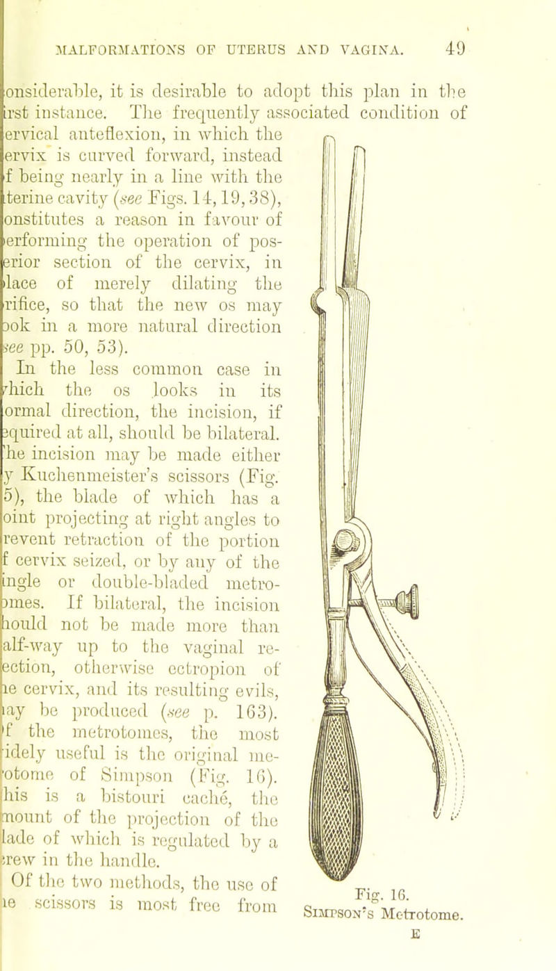 onsiderable, it is desirable to adopt this plan in the irst instance. The frequently associated condition of ervical anteflexion, in which the ervix is curved forward, instead f being nearly in a line with the ferine cavity (see Figs. 14,19,38), onstitutes a reason in favour of erforming the operation of pos- erior section of the cervix, in ilace of merely dilating the rifice, so that the new os may Dok in a more natural direction iee pp. 50, 53). In the less common case in diich the os looks in its ormal direction, the incision, if jquired at all, should be bilateral, he incision may be made either y Kuchenmeister's scissors (Fig. 5), the blade of which has a oint projecting at right angles to revent retraction of the portion f cervix seized, or by any of the gle or doubledjladed metro- nnes. If bilateral, the incision lould not be made more than alf-way up to the vaginal re- action, otherwise ectropion of le cervix, and its resulting evils, ay be produced (see p. 163). f the metrotomes, the most idely useful is the original me- otorne of Simpson (Fig. 16). his is a bistouri cache, the nount of the projection of the lade of which is regulated by a srew in the handle. Of the two methods, the use of ie scissors is most free from Si^so^Metrotome. E