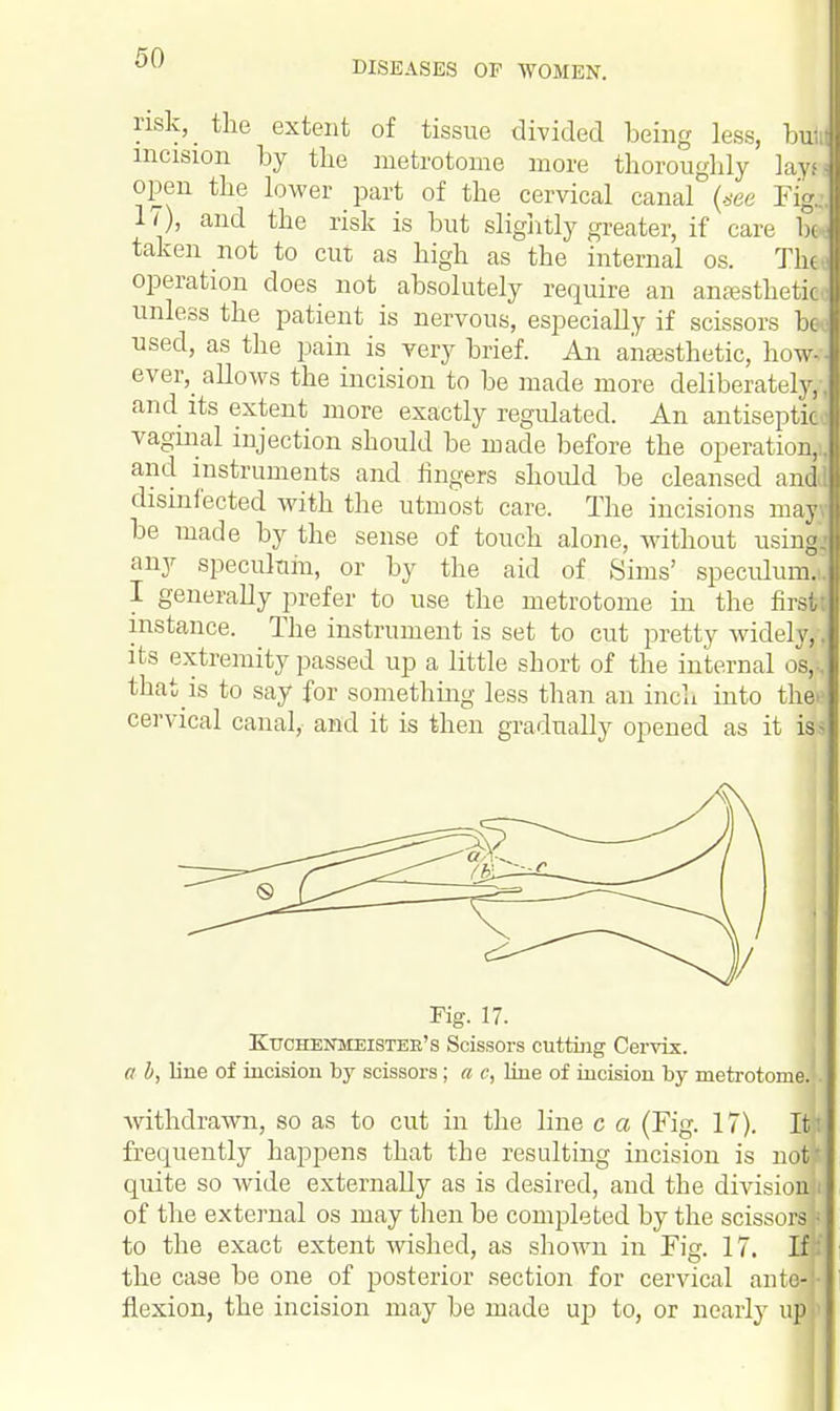 DISEASES OP WOMEN. risk, the extent of tissue divided being less, bull incision by the metrotome more thoroughly lays J open the lower part of the cervical canal (see FigJ 17), and the risk is but slightly greater, if care btJ taken not to cut as high as the internal os. The J operation does not absolutely require an anaesthetic! unless the patient is nervous, especially if scissors beJ used, as the pain is very brief. An anaesthetic, howJ ever,_ allows the incision to be made more deliberately,-! and its extent more exactly regulated. An antiseptic J vaginal injection should be made before the operation,]! and instruments and ringers should be cleansed and! disinfected with the utmost care. The incisions may! be made by the sense of touch alone, without using! any speculum, or by the aid of Sims' speculum..! I generally prefer to use the metrotome in the first! instance. The instrument is set to cut pretty widely,! its extremity passed up a little short of the internal os, J that is to say for something less than an inch into thee cervical canal, and it is then gradually opened as it iss Fig. 17. KtrcHESTMEiSTEB's Scissors cutting Cervix. a b, line of incision by scissors; a c, line of incision by metrotome; withdrawn, so as to cut in the line c a (Fig. 17). Itt frequently happens that the resulting incision is now! quite so wide externally as is desired, and the division J of the external os may then be completed by the scissors! I to the exact extent wished, as shown in Fig. 17. If f the case be one of posterior section for cervical ante] j flexion, the incision may be made up to, or nearly up »