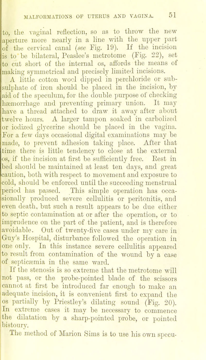 to, the vaginal reflection, so as to throw the new aperture more nearly in a line with the upper part of the cervical canal (see Fig. 19). If the incision is to be bilateral, Peaslee's metrotome (Fig. 22), set to cut short of the internal os, affords the means of making symmetrical and precisely limited incisions. A little cotton wool dipped in perchloride or sub- sulphate of iron should be placed in the incision, by aid of the speculum, for the double purpose of checking haemorrhage and preventing primary union. It may have a thread attached to draw it away after about twelve hours. A larger tampon soaked in carbolized or iodized glycerine should be placed in the vagina. For a few days occasional digital examinations may be made, to prevent adhesion taking place. After that time there is little tendency to close at the external os, if the incision at first be sufficiently free. Eest in bed should be maintained at least ten days, and great caution, both Avith respect to movement and exposure to cold, should be enforced until the succeeding menstrual period has passed. This simple operation has occa- sionally produced severe cellulitis or peritonitis, and even death, but such a result appears to be due either to septic contamination at or after the operation, or to imprudence on the part of the patient, and is therefore avoidable. Out of twenty-five cases under my care in Guy's Hospital, disturbance followed the operation in one only. In this instance severe cellulitis appeared to result from contamination of the wound by a case of septicaemia in the same ward. If the stenosis is so extreme that the metrotome will (not pass, or the probe-pointed blade of the scissors I cannot at first be introduced far enough to make an 'adequate incision, it is convenient first to expand the os partially by Priestley's dilating sound (Fig. 20). In extreme cases it may be necessary to commence the dilatation by a sharp-pointed probe, or pointed ■ bistoury. The method of Marion Sims is to use his own specu-