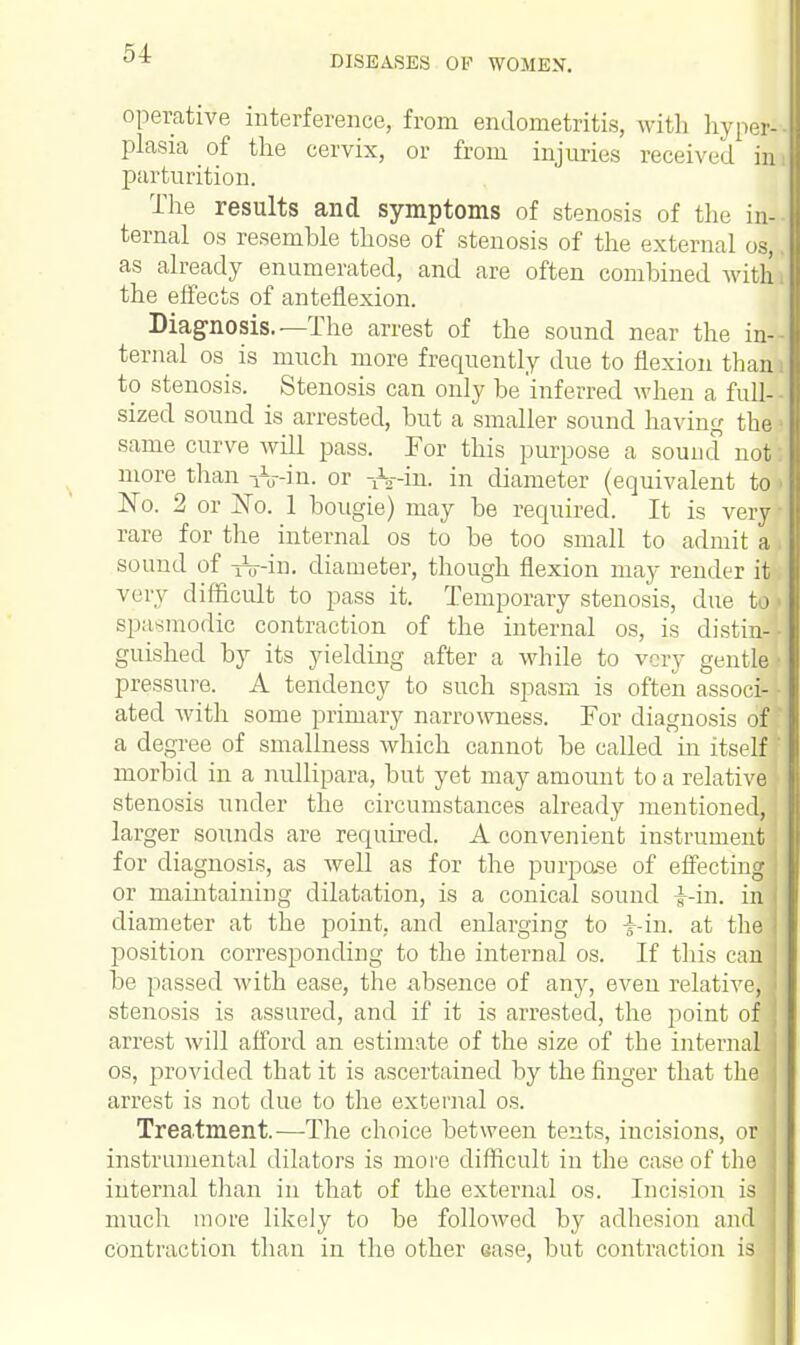 DISEASES OP WOMEN. operative interference, from endometritis, with hyper- plasia of the cervix, or from injuries received in parturition. The results and symptoms of stenosis of the in- ternal os resemble those of stenosis of the external os, as already enumerated, and are often combined with the effects of anteflexion. Diagnosis.—The arrest of the sound near the in- ternal os is much more frequently due to flexion than to stenosis. Stenosis can only be inferred when a full- sized sound is arrested, but a smaller sound having the same curve will pass. For this purpose a sound not more than -fain, or -h-in. in diameter (equivalent to No. 2 or No. 1 bougie) may be required. It is very rare for the internal os to be too small to admit a sound of tV-id. diameter, though flexion may render it very difficult to pass it. Temporary stenosis, due to spasmodic contraction of the internal os, is distin- guished by its yielding after a while to very gentle pressure. A tendency to such spasm is often associJ ated with some primary narrowness. For diagnosis of j a degree of smalhiess which cannot be called in itself morbid in a nullipara, but yet may amount to a relative stenosis under the circumstances already mentioned, larger sounds are required. A convenient instrument for diagnosis, as Avell as for the purpose of effecting I or maintaining dilatation, is a conical sound i-in. in diameter at the point, and enlarging to i-in. at the! position corresponding to the internal os. If this can be passed with ease, the absence of any, even relative, stenosis is assured, and if it is arrested, the point of : arrest will afford an estimate of the size of the internal os, provided that it is ascertained by the finger that the arrest is not due to the external os. Treatment.—The choice between tents, incisions, or instrumental dilators is more difficult in the case of the internal than in that of the external os. Incision is much more likely to be followed by adhesion andl contraction than in the other ease, but contraction is