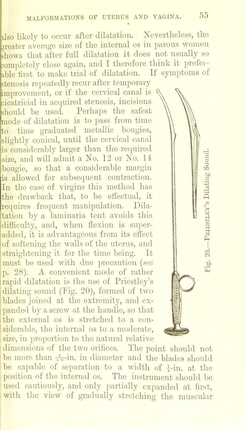 xteo likely to occur after dilatation. Nevertheless, the n-eater average size of the internal os in parous women shows that after full dilatation it does not usually so completely close again, and I therefore think it prefei- xble first to make trial of dilatation. If symptoms of stenosis repeatedly recur after temporary improvement, or if the cervical canal is cicatricial in acquired stenosis, incisions should he used. Perhaps the safest mode of dilatation is to pass from time to time graduated metallic bougies, slightly conical, until the cervical canal is considerably larger than the required size, and will admit a No. 12 or No. 14 bougie, so that a considerable margin is allowed for subsequent contraction. In the case of virgins this method has the drawback that, to be effectual, it requires frequent manipulation. Dila- tation by a laminaria tent avoids this difficulty, and, when flexion is super- added, it is advantageous from its effect jof softening the walls of the uterus, and i straightening it for the time being. It must be used with due precaution (see p. 28). A convenient mode of rather rapid dilatation is the use of Priestley's dilating sound (Fig. 20), formed of two I blades joined at the extremity, and ex- ipanded by a screw at the handle, so that the external os is stretched to a con- siderable, the internal os to a moderate, size, in proportion to the natural relative dimensions of the two orifices. The point should not | be more than -nr-in. in diameter and the blades should be capable of separation to a width of J-in. at the position of the internal os. The instrument should be used cautiously, and only partially expanded at first, with the view of gradually stretching the muscular