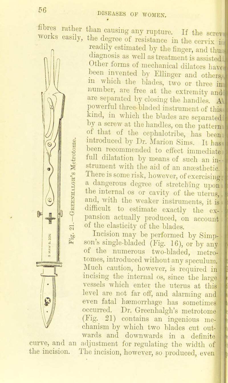 DISEASES OP WOMEN. worll ^r' t+11ian1causiuS a»J ™pture. If the screw works easily, the degree of resistance in the cervix » readily estimated by the finger, and thuii diagnosis as well as treatment is assisted! Other forms of mechanical dilators have been invented by Ellinger and others; in which the blades, two or three in number, are free at the extremity andi are separated by closing the handles. M powerful three-bladed instrument of this hmd, in which the blades are separated by a screw at the handles, on the patteii of that of the cephalotribe, has beem introduced by Dr. Marion Sims. It has been recommended to effect immediate: full dilatation by means of such an in- strument with the aid of an anEesthetij There is some risk, however, of exercising, a dangerous degree of stretching upon* the internal os or cavity of the uterul. and, with the weaker instruments, it is; difficult to estimate exactly the ex- pansion actually produced, on account of the elasticity of the blades. Incision may be performed by Simp- son's single-bladed (Fig. 16), or by any of the numerous two-bladed, metro- tomes, introduced without any speculum. Much caution, however, is required in incising the internal os, since the large vessels which enter the uterus at this; level are not far off, and alarming and even fatal haemorrhage has sometime] occurred. Dr. Greenhalgh's metrotome ■ (Fig. 21) contains an ingenious me- j chanism by which two blades cut out- wards and downwards in a definite adjustment for regulating the width of The incision, however, so produced, even curve, and an the incision.