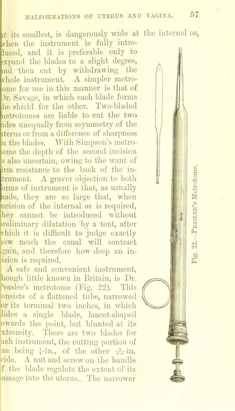 A it its smallest, is dangerously wide at the internal os, vhen the instrument is fully intro- luced, and it is preferable only to xpand the blades to a slight degree, tnd then cut by withdrawing the vhole instrument. A simpler metro- orne for use in this manner is that of }r. Savage, in which each blade forms he shield for the other. Two-bladed netrotomes are liable to cut the two ides unequally from asymmetry of the items or from a difference of sharpness n the blades. With Simpson's metro- ome the depth of the second incision s also uncertain, owing to the want of Irm resistance to the back of the in- trument. A graver objection to both orms of instrument is that, as usually nade, they are so large that, when picision of the internal os is required, hey cannot be introduced without preliminary dilatation by a tent, after k'hich it is difficult to judge exactly jiow much the canal will contract tgain, and therefore how deep an ill- usion is required. : A safe and convenient instrument, hough little known in Britain, is Dr. peaslee's metrotome (Fig. 22). This pnsists of a flattened, tube, narrowed lor its terminal two inches, in which ilides a single blade, lancet-shaped awards the point, but blunted at its Ixtremity. There are two blades for ach instrument, the cutting portion of |ne being ;-in., of the other iViu. /ide. A l)ut and screw on the handle ;f the blade regulate the extent of its The narrower age into tin; uterus.