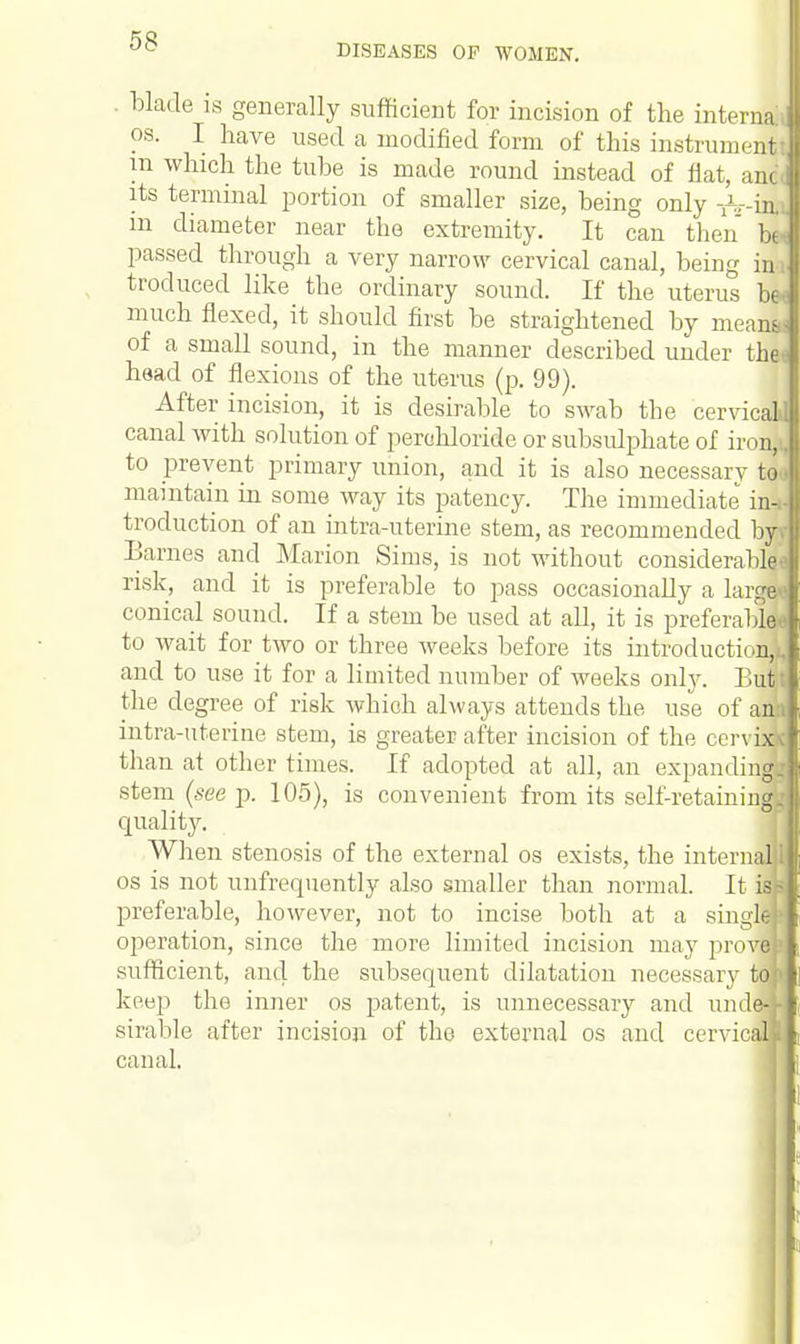 DISEASES OF WOMEN. . blade is generally sufficient for incision of the interna os. I have used a modified form of this instrument in which the tube is made round instead of flat, anc its terminal portion of smaller size, being only -^.-in. m diameter near the extremity. It can then be- passed through a very narrow cervical canal, being im traduced like the ordinary sound. If the uterus be* much flexed, it should first be straightened by means: of a small sound, in the manner described under thei head of flexions of the uterus (p. 99). After incision, it is desirable to swab the cervical canal with solution of perehloride or subsidphate of iron, to prevent primary union, and it is also necessary to< maintain in some way its patency. The immediate in-, traduction of an intra-uterine stem, as recommended hj\ Barnes and Marion Sims, is not without considerable' risk, and it is preferable to pass occasionally a large conical sound. If a stem be used at all, it is preferable* to wait for two or three weeks before its introduction,^ and to use it for a limited number of weeks only. But the degree of risk whioh always attends the use of an intra-uterine stem, is greater after incision of the cervi than at other times. If adopted at all, an expandin stem (see p. 105), is convenient from its self-retainin quality. When stenosis of the external os exists, the infern- os is not unfrequently also smaller than normal. It iq preferable, however, not to incise both at a singj operation, since the more limited incision may provi sufficient, and the subsequent dilatation necessary \A keep the inner os patent, is unnecessary and unde* sirable after incision of the external os and cervicsn canal.