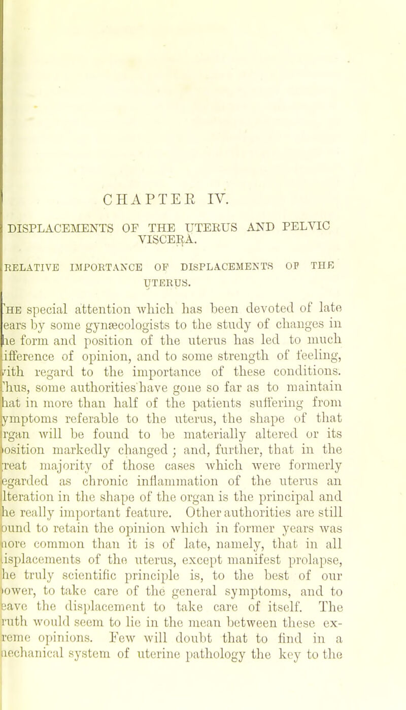 CHAPTEE IV. DISPLACEMENTS OF THE UTERUS AND PELVIC VISCEEA. RELATIVE IMPORTANCE OP DISPLACEMENTS OF THE UTERUS. he special attention which has heen devoted of late ears by some gynaecologists to the study of changes in lie form and position of the uterus has led to much (Difference of opinion, and to some strength of feeling, Hth regard to the importance of these conditions, fhus, some authorities'have gone so far as to maintain pat in more than half of the patients suffering from ymptoms referable to the uterus, the shape of that [rgan will be found to be materially altered or its Position markedly changed • and, further, that in the h-eat majority of those cases which were formerly legarded as chronic inflammation of the uterus an ilteration in the shape of the organ is the principal and pe really important feature. Other authorities are still bund to retain the opinion which in former years was pore common than it is of late, namely, that in all usplacements of the uterus, except manifest prolapse, lie truly scientific principle is, to the best of our tower, to take care of the general symptoms, and to pave the displacement to take care of itself. The ruth would seem to lie in the mean between these ex- reme opinions. Few will doubt that to find in a aechanical system of uterine pathology the key to the