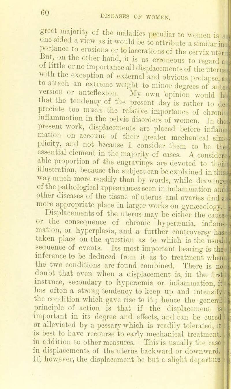 great majority of the maladies peculiar to women is a one-sided a view as it would be to attribute a similar in portance to erosions or to lacerations of the cervix titer; -but, on the other hand, it is as erroneous to regard a of little or no importance all displacements of the uterui with the exception of external and obvious prolapse a to attach an extreme weight to minor degrees of ante version or anteflexion. My own opinion would bi that the tendency of the present day is rather to de- preciate too much the relative importance of clironi inflammation in the pelvic disorders of women. In tin present work, displacements are placed before inilaiu mation on account of their greater mechanical sim< plicity, and not because I consider them to be thj essential element in the majority of cases. A consider- able proportion of the engravings are devoted to theS illustration, because the subject can be explained in thif way much more readily than by words, while drawing! of the pathological appearances seen in inflammation anl other diseases of the tissue of uterus and ovaries find | more appropriate place in larger works on gynaecology!; Displacements of the uterus may be either the cause-- or the consequence of chronic hypersemia, inflaml mation, or hyperplasia, and a further controversy halt taken place on the question as to which is the usual sequence of events. Its most important bearing is the* inference to be deduced from it as to treatment whenfc the two conditions are found combined. There is nt doubt that even when a displacement is, in the firs instance, secondary to hypersemia or inflammation, i has often a strong tendency to keep up and intensij the condition which gave rise to it; hence the gener principle of action is that if the displacement isfc important in its degree and effects, and can be cure' or alleviated by a pessary which is readily tolerated, i is best to have recourse to early mechanical treatmen in addition to other measures. This is usually the rase in displacements of the uterus backward or downwards If, however, the displacement be but a slight departure