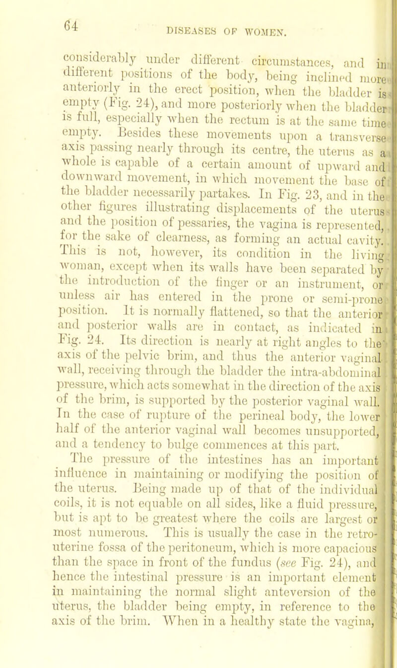 DISEASES OF WOMEN. considerably under different circumstances, and in different positions of the body, being inclined more anteriorly in the erect position, when the bladder is; empty (Fig. 24), and more posteriorly when the bladder is full, especially when the rectum is at the same time empty. Besides these movements upon a trans wise axis passing nearly through its centre, the uterus as a whole is capable of a certain amount of upward and downward movement, in which movement the base of the bladder necessarily partakes. In Fig. 23, and in the other figures illustrating displacements of the uteri and the position of pessaries, the vagina is represented, lor the sake of clearness, as forming an actual cavity. This is not, however, its condition in the living, woman, except when its walls have been separated by the introduction of the linger or an instrument, or, unless air has entered in the prone or semi-prone position. It is normally flattened, so that the anternr and posterior walls arc in contact, as indicated in Fig. 24. Its direction is nearly at right angles to the axis of the pelvic brim, and thus the anterior vaginS Avail, receiving through the bladder the intra-abdomini pressure, which acts somewhat in the direction of the axis of the brim, is supported by the posterior vaginal Avail. In the case of rupture of the perineal body, the lower half of the anterior vaginal wall becomes unsupported and a tendency to bulge commences at this part. The pressure of the intestines has an important influence in maintaining or modifying the position of the uterus, hieing made up of that of the individual coils, it is not equable on all sides, like a fluid pressure, but is apt to be greatest where the coils are largest o| most numerous. This is usually the case in the retro- uterine fossa of the peritoneum, which is more capacious than the space in front of the fundus (see Fig. 24), and hence the intestinal pressure is an important element in maintaining the normal slight anteversion of the uterus, the bladder being empty, in reference to tlio axis of the brim. When in a healthy state the vagina,